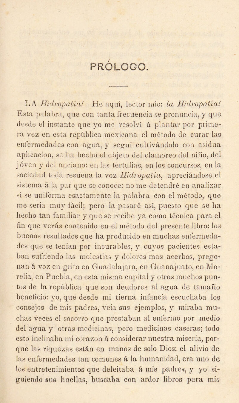 PRÓLOGO. LA Hidropatía! He aquí, lector mió: la Hidropatía! Esta palabra, que con tanta frecuencia se pronuncia, y que desde el instante que yo me resolví á plantar por prime- ra vez en esta república mexicana el método de curar las enfermedades con agua, y seguí cultivándolo con asidua aplicación, se ha hecho el objeto del clamoreo del niño, del joven y del anciano: en las tertulias, en los concursos, en la sociedad toda resuena la voz Hidropatia^ apreciándose el sistema á la par que se conoce: no me detendré en analizar si se uniforma esactamente la palabra con el método, que me seria muy fácil; pero la pasaré así, puesto que se ha hecho tan familiar y que se recibe ya como técnica para el fin que verás contenido en el método del presente libro: los buenos resultados que ha producido en muchas enfermeda- des que se tenían por incurables, y cuyos pacientes esta- ban sufriendo las molestias y dolores mas acerbos, prego- nan á voz en grito en Guadal ajara, en Guanajuato, en Mo- relia, en Puebla, en esta misma capital y otros muchos pun- tos de la república que son deudores al agua de tamaño beneficio: yo, que desde mi tierna infancia escuchaba los consejos de mis padres, veia sus ejemplos, y miraba mu- chas veces el socorro cjue prestaban al enfermo por medio del agua y otras medicinas, pero medicinas caseras; todo esto inclinaba mi corazón á considerar nuestra miseria, por- que las riquezas están en manos de solo Dios: el alivio de las enfermedades tan comunes á la humanidad, era uno de los entretenimientos que deleitaba á mis padres, y yo si- guiendo sus huellas, buscaba con ardor libros para mis