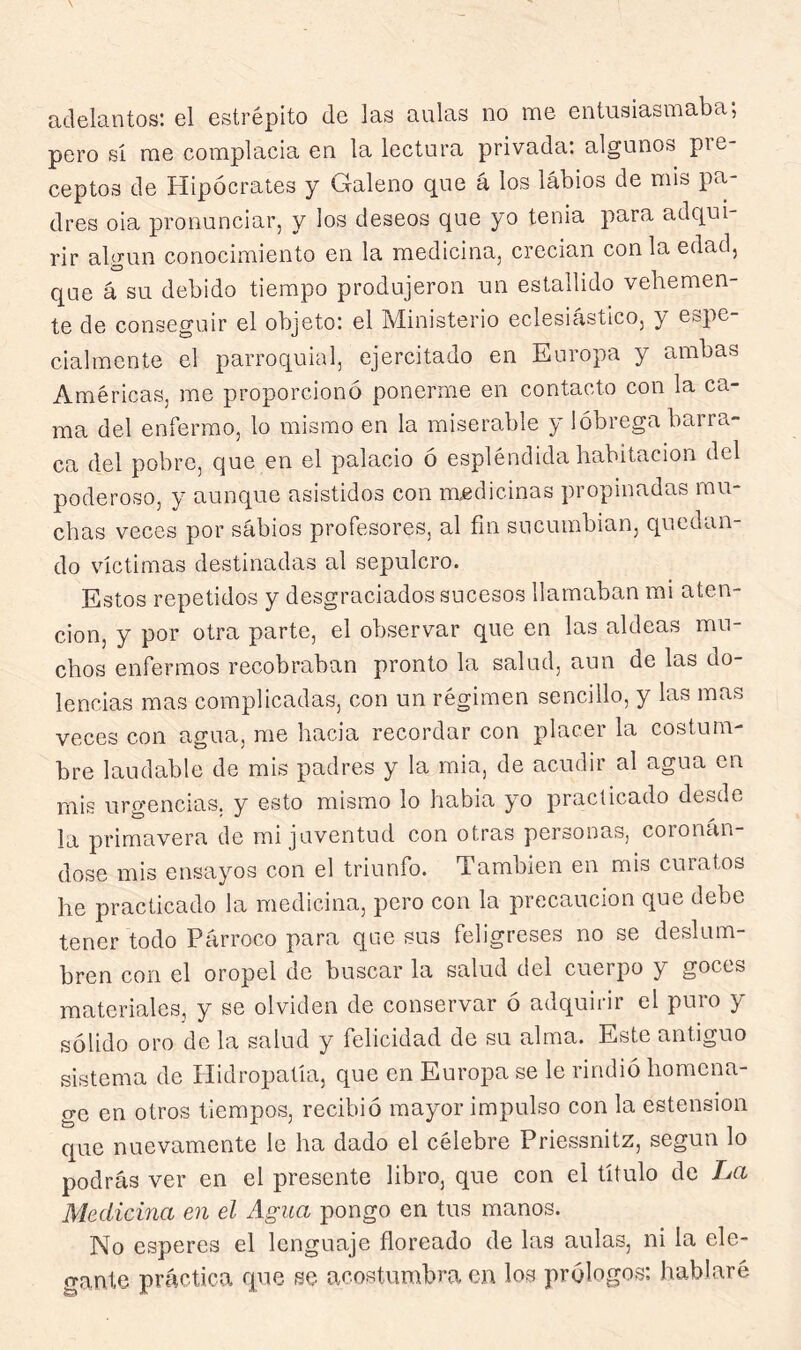 adelantos; el estrépito de las aulas no noe entusiasmaba*, pero sí me complacia en la lectura privada: algunos pre- ceptos de Hipócrates y Galeno que á los labios de mis pa- dres oia pronunciar, y los deseos que yo tenia para adqui- rir algún conocimiento en la medicina, crecian con la edad, que á su debido tiempo produjeron un estallido vehemen- te de conseguir el objeto: el Ministerio eclesicástico, y espe- cialmente el parroquial, ejercitado en Europa y ambas Américas, me proporcionó ponerme en contacto con la ca- ma del enfermo, lo mismo en la miserable y lóbrega barra- ca del pobre, que en el palacio ó espléndida habitación del poderoso, y aunque asistidos con medicinas propinadas mu- chas veces por sabios profesores, al fin sucumbían, quedan- do víctimas destinadas al sepulcro. Estos repetidos y desgraciados sucesos llamaban mi aten- ción, y por otra parte, el observar que en las aldeas mu- chos enfermos recobraban pronto la salud, aun de las do- lencias mas complicadas, con un régimen sencillo, y las mas veces con agua, me hacia recordar con placer la costum- bre laudable de mis padres y la mia, de acudir al agua en mis urgencias, y esto mismo lo había yo practicado desde la primavera de mi juventud con otras personas, coronán- dose mis ensayos con el triunfo. También en mis curatos he practicado la medicina, pero con la precaución que debe tener todo Párroco para que sus feligreses no se deslum- bren con el oropel de buscar la salud del cuerpo y goces materiales, y se olviden de conservar ó adquirir el puro y sólido oro de la salud y felicidad de su alma. Este antiguo sistema de Hidropatía, que en Europa se le rindió homena- ge en otros tiempos, recibió mayor impulso con la estension que nuevamente le ha dado el célebre Priessnitz, según lo podrás ver en el presente libro, que con el título de La Medicina en el Agua pongo en tus manos. No esperes el lenguaje fioreado de las aulas, ni la ele- gante práctica que se acostumbra en los prólogos: hablaré