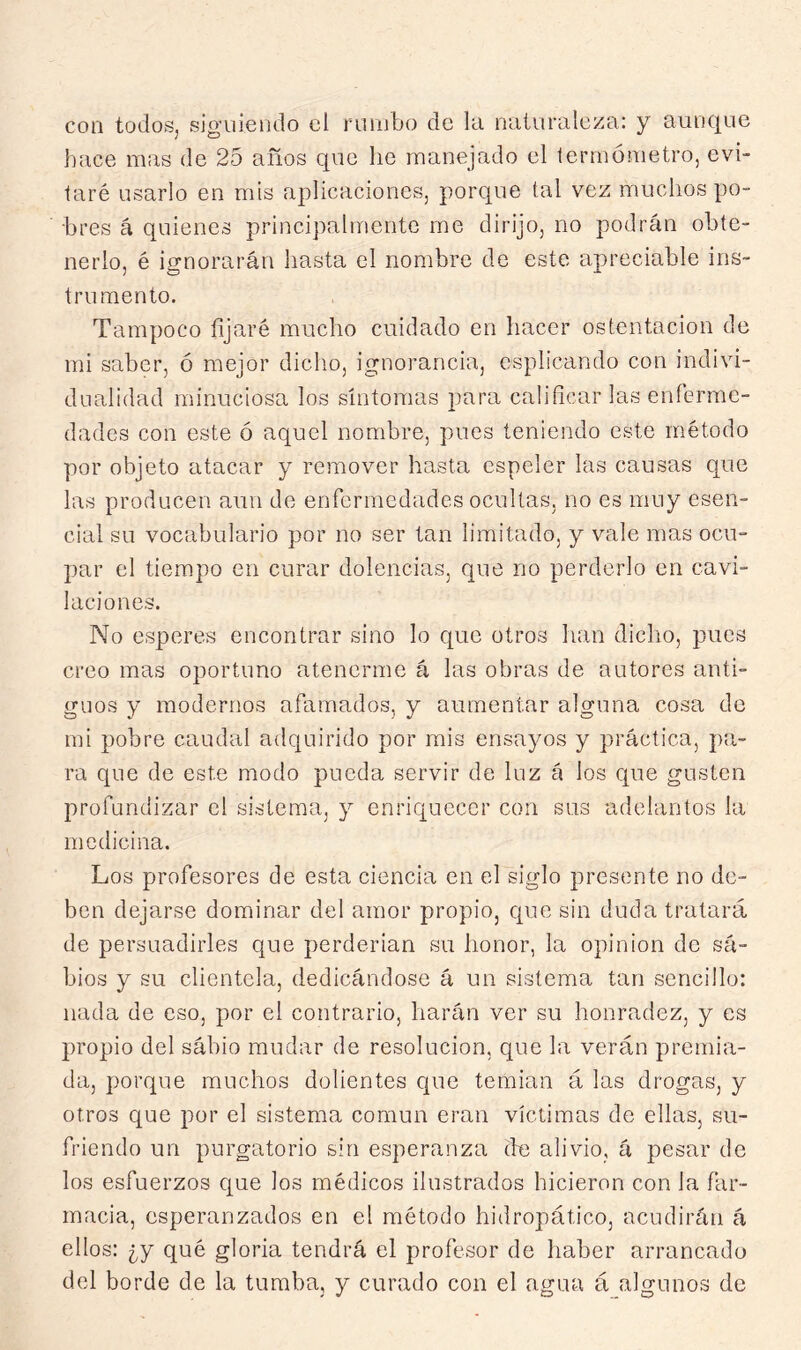 con todoSj siguiendo el rumbo de la naturaleza: y aunctue hace mas de 25 años que he manejado el termómetro, evi- taré usarlo en mis aplicaciones, porque tal vez muchos po- bres á quienes principalmente me dirijo, no podrán obte- nerlo, é ignorarán hasta el nombre de este apreciable ins- trumento. Tampoco fijaré mucho cuidado en hacer ostentación de mi saber, ó mejor dicho, ignorancia, csplicando con indivi- dualidad minuciosa los síntomas para calificar las enferme- dades con este ó aquel nombre, pues teniendo este método por objeto atacar y remover hasta espeler las causas que las producen aun de enfermedades ocultas, no es muy esen- cial su vocabulario por no ser tan limitado, y vale mas ocu- par el tiempo en curar dolencias, que no perderlo en cavi- laciones. No esperes encontrar sino lo que otros han diclio, pues creo mas oportuno atenerme á las obras de autores anti- guos y modernos afamados, y aumentar alguna cosa de mi pobre caudal adquirido por mis ensayos y práctica, pa- ra que de este modo pueda servir de luz á los que gusten profundizar el sistema, y enriquecer con sus adelantos la medicina. Los profesores de esta ciencia en el siglo presente no de- ben dejarse dominar del amor propio, cpie sin duda tratará de persuadirles que perderían su honor, la opinión do su- bios y su clientela, dedicándose á un sistema tan sencillo: nada de eso, por el contrario, harán ver su honradez, y es propio del sábio mudar de resolución, que la verán premia- da, porque muchos dolientes que temían á las drogas, y otros que por el sistema común eran víctimas de ellas, su- friendo un purgatorio sin esperanza (he alivio, á pesar de los esfuerzos que los médicos ilustrados hicieron con la far- macia, esperanzados en el método hidropático, acudirán á ellos: ¿y qué gloria tendrá el profesor de haber arrancado del borde de la tumba, y curado con el agua á algunos de