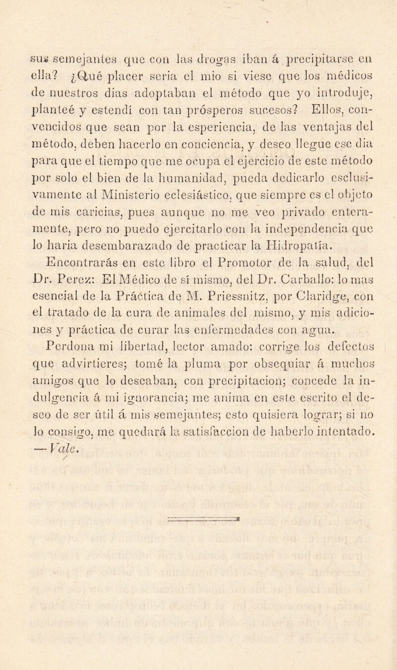 susá seinejaiiitís que cutí Ia« drogas iban á qirecipitarse en ella? ¿Q,ué placer seria el mió si viese que los médicos de nuestros dias adoptaban el método que yo introdujej planteé y estendí con tan prósperos sucesos? Ellos, con- vencidos que sean por la esperiencia, de las ventajas del método, deben hacerlo en conciencia, y deseo llegue ese dia para que el tiempo que me ocupa el ejercicio de este método por solo el bien de la humanidad, pueda dedicarlo esclusi- vamente al Ministerio eclesiástico, que siempre es el objeto de mis caricias, pues aunque no me veo privado entera- mente, pero no puedo ejercitarlo con la independencia que lo haría desembarazado de practicar la Hidropatía. Encontrarás en este libro el Promotor de la salud, del Dr. Pe rez: El Médico de sí mismo, del Dr. Carballo: lo mas esencial de la Práctica de M. Priessnitz, por Claridge, con el tratado de la cura de animales del mismo, y mis adicio- nes y práctica de curar ¡as enfermedades con agua. Perdona mi libertad, lector amado: corrige los defectos que advirtieres; tomé la pluma por obsequiar á muchos amigos que lo deseaban, con precipitación; concede la in- dulgencia á mi ignorancia; me anima en este escrito el de- seo de ser útil á mis semejantes; esto quisiera lograr; si no lo consigo, me quedará la satisfacción de haberlo intentado. — Vale.