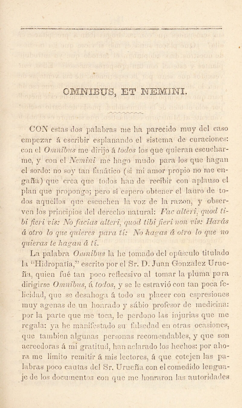 CON estas dos palabras me ha parecido muy del caso empezar á escribir espionando el sistema de curaciones: con el Omnibus me dirijo á lodos los que quieran escuchar- me, y con el Nemini me hago mudo para los c{ue hagan el sordo: no soy tan fanático (si mi amor propio no me en- gaña) que crea que todos han de recibir con aplauso el plan C{ue propongo; pero sí espero obtener el lauro de to- dos aquellos que escuchen la voz de la razón, y obser- ven los principios del derecho natural: Vac alteri. qiiod ti- bí fieri vis: No facías alteid^ quod, iihifierír.on vis: Harás á otro lo que ciñieres para ti: No-hagas á otro ¡o (¡ue no ciñieras le hagan á ií. La palabra Omnibus la he tomado del opxásculo titulado la 'ñ-Iidropatía,” escrito por el Sr. I). Juan González Urue- ña, quien fue tan poco reflecsivo al tomar la pluma para dirigirse Omnibus^ á todos, y se le estravió con tan poca fe- licidad, que se dcsalioga á todo su placer con espresiones muy agenas do un honrado y sábio profesor de medicina: por la parte que me toca, le perdono las injurias que me regala: ya he manifestado su falsedad en otras ocasiones, que también algunas personas recomendables, y que son acreedoras á mi gratitud, han aclarado los liechos: por aho- ra me limito remitir á mis lectores, á que cotejen las pa- labras poco cautas del Sr. Urueña con el comedido lengua- je de los documentos con que me honraron las autoridades