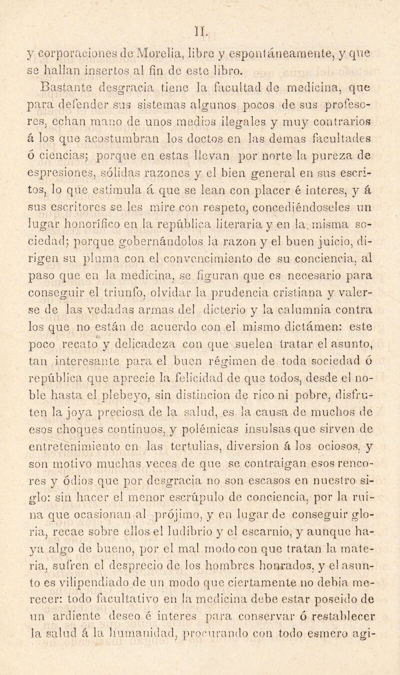 y corporaciones de Moreda, libre y espontáiieaniente, y que se hallan insertos al fin de este libro. Bastante desgracia tiene la facultad de medicina, que para defender sus sistemas algunos pocos de sus profeso- res, echan mano de unos medios ilegales y muy contrarios á los que acostumbran los doctos en las demás facultades ó ciencias; porque en estas llevan por norte la pureza de espresiones, sólidas razones y el bien general en sus escri- tos, lo que estimula, á que se lean con placer é Ínteres, y á sus escritores se les mire con respeto, concediéndoseles un lugar honorífico en la república literaria y en la. misma so- ciedad; porque gobernándolos la razón y el buen juicio, di- rigen su pluma con el convencimiento de su conciencia, al paso ctue en la medicina, se figuran que es necesario para conseguir el triunfo, olvidar la prudencia cristiana y valer- se de las vedadas armas del dicterio y la calumnia contra los que no están de acuerdo con el mismo dictámen: este poco recato y delicadeza con que suelen tratar el asunto, tan interesante para el buen régimen de toda sociedad ó república que aprecie la felicidad de que todos, desde el no- ble hasta el plebeyo, sin distinción de rico ni pobre, disfru- ten la joya preciosa de la salud, es la causa do muchos de esos choques continuos, y polémicas insulsas c[ue sirven de entretenimiento en las tertulias, diversión á los ociosos, y son motivo muchas veces de que se contraigan esos renco- res y odios que por desgracia no son escasos en nuestro si- glo: sin hacer el menor escrúpulo de conciencia, por la rui- na que ocasionan al prójimo, y en lugar de conseguir glo- ria, recae sobre ellos el ludibrio y el escarnio, y aunque ha- ya algo de bueno, por el mal modo con que tratan la mate- ria, sufren el desprecio de los hombres honrados, y el asun- to es vilipendiado de un modo que ciertamente no debia me- recer: todo facultativo en la medicina debe estar poseído de un ardiente deseo é interes para conservar ó restablecer la salud á la liumanidad, procurando con todo esmero agi-