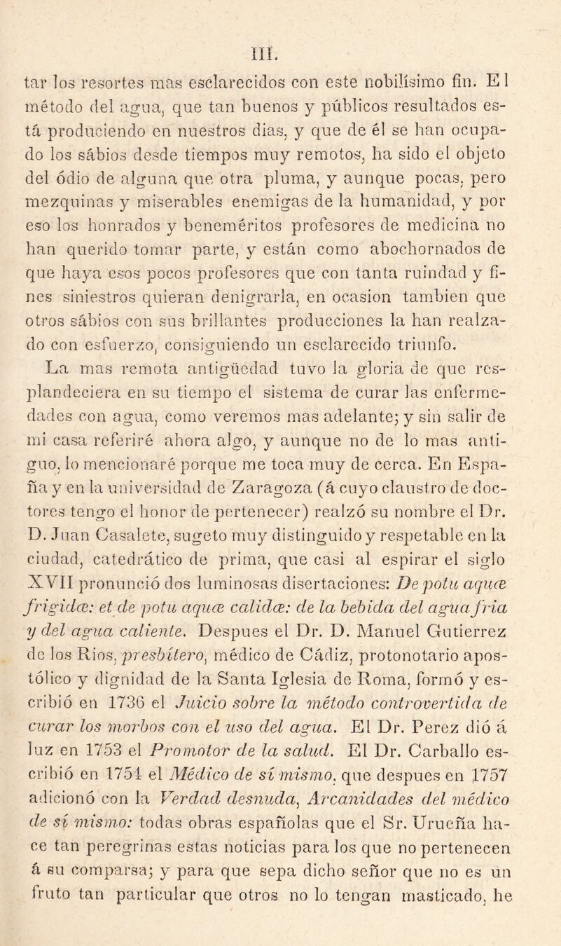 tar los resortes mas esclarecidos con este nobilísimo fin. El método del agua, que tan buenos y públicos resultados es- tá produciendo en nuestros dias, y que de él se han ocupa- do los sabios desde tiempos muy remotos, ha sido el objeto del odio de alguna que otra pluma, y aunque pocas, pero mezquinas y miserables enemigas de la humanidad, y por e.so los honrados y beneméritos profesores de medicina no han querido tomar parte, y están como abochornados de que haya esos pocos profesores que con tanta ruindad y fi- nes siniestros quieran denigrarla, en ocasión también que otros sábios con sus brillantes producciones la han realza- do con esfuerzo, consiguiendo un esclarecido triunfo. La mas remota antigüedad tuvo la gloria de que res- jdandeciera en su tiempo el sistema de curar las enferme- dades con agua, como veremos mas adelante; y sin salir de mi casa referiré ahora algo, y aunque no de lo mas anti- guo, lo mencionaré porque me toca muy de cerca. En Espa- ña y en la universidad de Zaragoza (á cuyo claustro de doc- tores tengo el honor de pertenecer) realzó su nombre el Dr. D. Juan Casalete, sugeto muy distinguido y respetable en la ciudad, catedrático de prima, que casi al espirar el siglo XVII pronunció dos luminosas disertaciones: De pota aquee frigidee: et de pota aqucB calidce: de la bebida del aguajida y del agaa caliente. Después el Dr. D. Manuel Gutiérrez de los Ríos, presbítero^ médico de Cíádiz, protonotario apos- tólico y dignidad de la Santa Iglesia de Roma, formó y es- cribió en 1736 el Jaicio sobre la método controvertida de curar los morbos con el uso del agua. El Dr. Perez dió á luz en 1753 el Promotor de la salad. El Dr. Carballo es- cribió en 1751 el Médico de sí mismo, que después en 1757 adicionó con la Verdad desnuda^ Arcanidades del médico de sí mismo: todas obras españolas que el Sr. Urueña ha- ce tan peregrinas estas noticias para los que no pertenecen á BU comparsa; y para que sepa dicho señor que no es un fruto tan particular que otros no lo tengan masticado, he