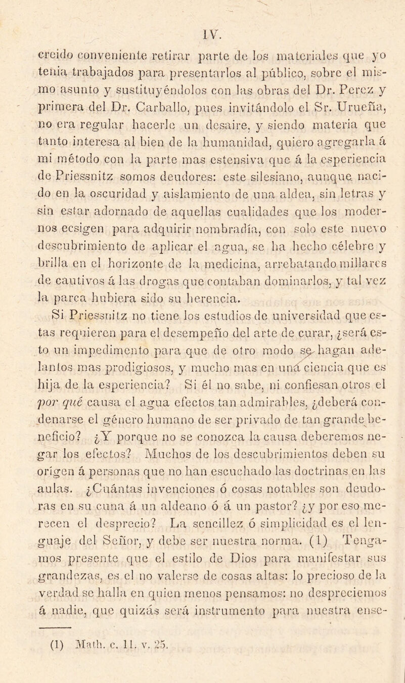 IV. crciíJo cunvenieníe retirar parte de los materiales que yo tenia trabajados para presentarlos al público, sobre el mis- mo asunto y sustituyéndolos con las obras del Dr. Pérez y pri mera del Dr. Carballo, pues invitándolo el Sr. Urueña, no era regular hacerle un desaire, y siendo materia que tanto interesa al bien de la humanidad, quiero agregarla á mi método con la parte mas ostensiva que á la esperiencia de Priessnitz somos deudores: este silesiano, aunque, naci- do en la oscuridad y aislamiento de una aldea, sin letras y sin estar adornado de aquellas cualidades que los moder- nos ecsigen para adquirir nombradla, con solo este nuevo descubrimiento de aplicar el agua, se ha hecho célebre y brilla en el horizonte de la medicina, arrebatando millares de cautivos á las drogas que contaban dominarlos, y tal vez la parca hubiera sido su lierencia. Si Priessnitz no tiene los estudios de universidad que es- tas requieren para el desempeño del arte de curar, ¿será es- to un impedimento para que de otro modo s^hagan ade- lantos mas prodigiosos, y mucho mas en uná ciencia que es hija de la esperiencia? Si él no sabe, ni confiesan otros el ]^or qué causa el agua efectos tan admirables, ¿deberá con- denarse el género humano de ser privado de tan grande be- neficio? ¿Y porque no se conozca la causa deberenios ne- gar los efectos? Muchos de los descubrimientos deben su origen á personas que no han escuchado las doctrinas en las aulas. ¿Cuántas invenciones ó cosas notables son deudo- ras en su cuna á un aldeano ó á un pastor? ¿y por eso me- recen el desprecio? La sencillez ó simplicidad es el len- guaje del Señor, y debe ser nuestra norma. (1) Tenga- mos presento c|ue el estilo de Dios para manifestar sus grandezas, es el no valerse de cosas altas: lo precioso de la verdad se halla en quien menos pensamos: no despreciemos á nadie, que quizás será instrumento para nuestra ense-