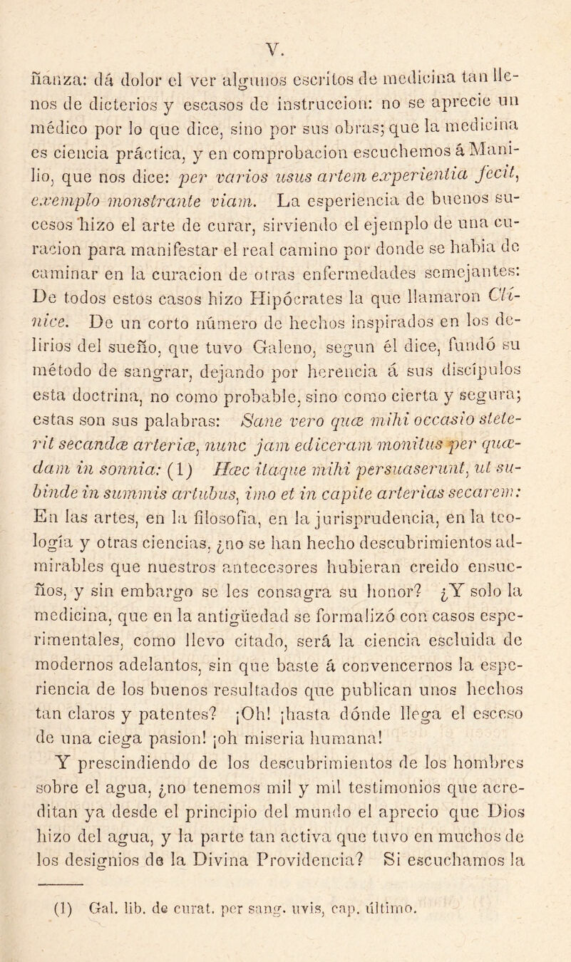ñaiiza: dá dolor el ver aliriaios cscrílos de mcdieiiia tan lie- o nos de dicterios y escasos de instrucción: no se aprecie un médico por lo que dice, sino por sus obras; que la medicina es ciencia práctica, y en comprobación escuchemos á Mam- lio, que nos dice: per venios usus artem experieniia feat, cxeinplo monstrante viain. La esperiencia de buenos su- cesos'hizo el arte de curar, sirviendo el ejemplo de una cu- ración para manifestar el real camino por donde se había de caminar en la curación de otras enfermedades semejantes: De todos estos casos hizo Hipócrates la que llamaron Cit- nice. De un corto número de hechos inspirados en los de- lirios del sueño, que tuvo Galeno, según él dice, fundó su método de sangrar, dejando por herencia á sus discípulos esta doctrina, no como probable, sino como cierta y segura; estas son sus palabras: Saiie vero qucE m.ihi occasio steíe- rit secandcE arterice^ nunc jam ediceram monilus per quee- dani in sonnia: (1) Ilcec ilaque inihi persuaserunt^ uí su- binde in summis aríuhus^ imo et in capite arterias secareni: En las artes, en la filosofia, en la jurisprudencia, en la teo- logía y otras ciencias, ¿no se han hecho descubrimientos ad- mirables que nuestros antecesores hubieran creído ensue- ños, y sin embargo se les consagra su honor? ¿Y solo la medicina, que en la antigüedad se formalizó con casos espe- rimentales, como llevo citado, será la ciencia escluida de modernos adelantos, sin que baste á convencernos la espe- riencia de los buenos resultados que publican unos hechos tan claros y patentes? ¡Oh! ¡hasta dónde llega el esceso de una ciega pasión! ¡oh miseria humana! Y prescindiendo do los descubrimientos de los hombres sobre el agua, ¿no tenemos mil y mil testimonios que acre- ditan ya desde el principio del mundo el aprecio que Dios hizo del agua, y la parte tan activa que tuvo en muchos de los desiírnios de la Divina Providencia? Si escuchamos la (1) Gal. lib. de enrat. por sang. nvis, cap. ültirno.