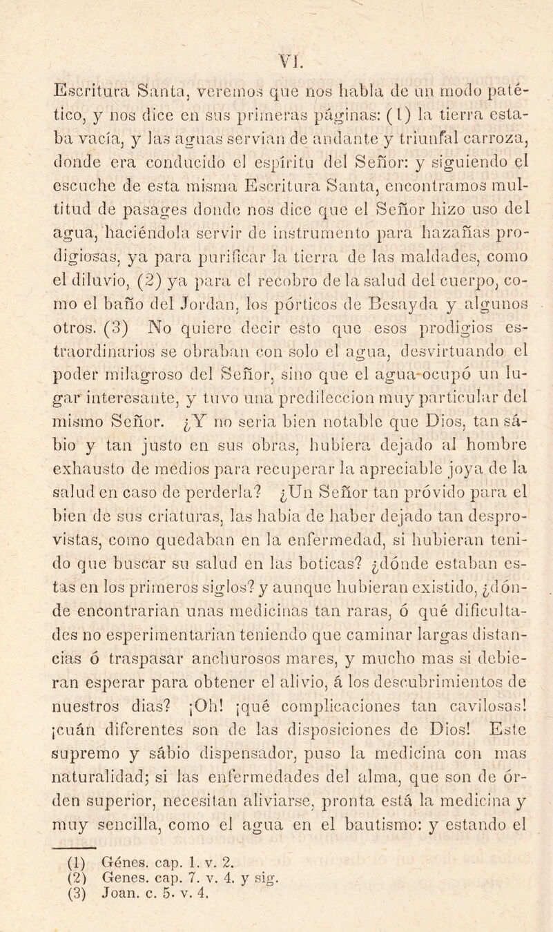 Escritura Santa, vereinus qne nos habla de un modo paté- tico, y nos dice en sus primeras páí^inas: (l) la tierra esta- ba vacía, y las aguas servían de andante y triunfal carroza, donde era conducido el espíritu del Señor: y siguiendo el escuche de esta misma Escritura Santa, encontramos mul- titud de pasages donde nos dice cjuc el Señor hizo uso del agua, haciéndola servir de instrumento para hazañas pro- digiosas, ya para purificar la tierra de las maldades, como el diluvio, (2) ya para el recobro de la salud del cuerpo, co- rno el baño del Jordán, los pórticos de Besayda y algunos otros. (3) No quiero decir esto Cjue esos prodigios es- traordinarios se obraban con solo el ao-ua, desvirtuando el poder milagroso del Señor, sino que el agua-ocupó un lu- gar’ interesante, y tuvo una predilección muy particular del mismo Señor. ¿Y no seria bien notable que Dios, tan sa- bio y tan justo en sus obras, hubiera, dejado al hombre exhausto de medios para r-ecuperar la apreciable joya de la salud en caso de perderla? ¿Un Señor tan próvido para el bien de sus criaturas, las habia de haber dejado tan despro- vistas, como quedaban en la enfermedad, si hubieran teni- do que buscar su salud en las boticas? ¿dónde estaban es- tas en los primeros siglos? y aunque hubieran existido, ¿dón- de encontrarian unas medicinas tan raras, ó qué dificulta- des no esperimentarian teniendo que caminar largas distan- cias ó traspasar anchurosos mares, y mucho mas si debie- ran esperar para obtener el alivio, á los descubrimientos de nuestros dias? ¡Oh! ¡qué complicaciones tan cavilosas! ¡cuán diferentes son de las disposiciones de Dios! Este supremo y sabio dispensador, puso la medicina con mas naturalidad; si las enfermedades del alma, que son de ór- den superior, necesitan aliviarse, pronta está la medicina y muy sencilla, como el agua en el bautismo: y estando el (1) Genes, cap. 1. v. 2. (2) Genes, cap. 7. v. 4. y sig.