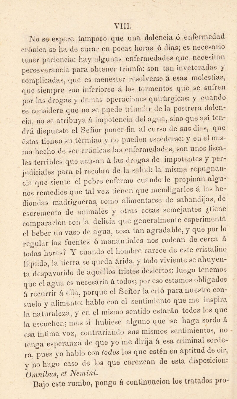 No se espere tampoco que una dolencia ó enfermedad crónica se ha de curar en pocas horas o diasj es necesario tener paciencia: hay algunas enfermedades que necesitan perseverancia para obtener triunfo: son tan inveteradas y complicadas, que es menester resolverse á esas molestias, que siempre son inferiores a los tormentos que se sufien por las drogas y demas operaciones quirúrgicas: y cuando se considere que no se puede triunfar de la postrera dolen- cia, no se atribuya á impotencia del agua, sino que asi ten- drá dispuesto el Señor poner fm al curso de sus dias, que éstos tienen su término y no pueden escederse: y en el mis- mo hecho de ser crónicas las enfermedades, son unos fisca- les terribles Cjue acusan á las drogas de impotentes y per- judiciales para el recobro de la salud: la misma repugnan- cia que siente el pobre enfermo cuando le propinan algu- nos remedios que tal vez tienen que mendigarlos á las he- diondas madrigueras, como alimentarse de sabandijas, de escremento de animales y otras cosas semejantes ¿tiene comparación con la delicia que generalmente esperimenta el beber un vaso de agua, cosa tan agradable, y que por lo regular las fuentes ó manantiales nos rodean de cerca á tod-ds horas? Y cuando el hombre carece de este cristalino liquido, la tierra se queda árida, y todo viviente se ahuyen- ta despavorido do aquellos tristes desiertos: luego tenemos que el agua es necesaria á todos; por eso estamos obligados á recurrir á ella, porque el Señor la crió para nuestro con- suelo y alimento: hablo con el sentimiento que me inspira la naturaleza, y en el mismo sentido estarán todos los que la escuchen; mas si hubiese alguno que se haga sordo á esa íntima voz, contrariando sus mismos sentimientos, no tenga esperanza de que yo me dirija á esa criminal sorde- ra, pues yo hablo con todos los que estén en aptitud de oir, y no hago caso de los que carezcan de esta disposición: Omnibus^ et Nemini. Bajo este rumbo, pongo á continuación los tratados pro-