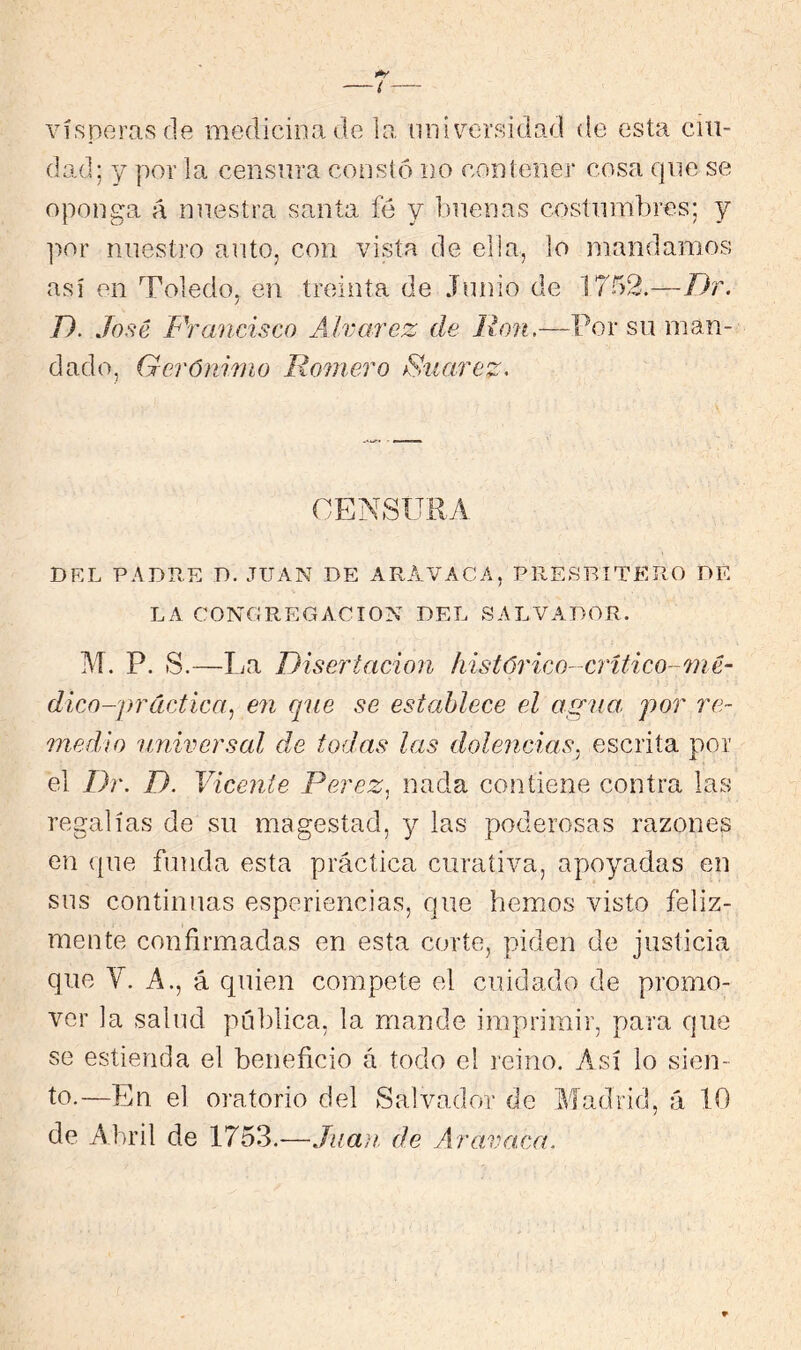 vísperas (le medicina de la universidad de esta cui- dad; y por la censura constó no contener cosa que se oponga á nuestra santa fé y buenas costumbres; y ]ior nuestro auto, con vista de elia, lo mandamos así en Toledo, en treinta de Junio de 1702.—Dr. D. José Francisco Alvarez de Ron.—Por su man- dado, Gerónimo Romero Ruarez> CENSPTRA DEL PADRE D. JUAN DE ARAVACA, PRESBITERO DE LA CONGREGACION DEL SALVA.DOR. M. P. S.—La Disertación histúrico-crítico-mé- dico-práctica^ en que se establece el agna, por re- medio nniversal de todas las dolencias, escrita por el Dr. D. Vicente Perez^ nada contiene contra las regalías de su magestad, y las poderosas razones en {{lie funda esta práctica curativa, apoyadas en sus continuas esperiencias, que hemos visto feliz- mente confirm.adas en esta corte, piden de justicia que V. A., á quien compete el cuidado de promo- ver la salud pública, la mande imprimir, para que se estieiida el beneficio á todo el reino. Así lo sien- to.—En el oratorio del Salvador de Madrid, á 10 de Abril de 1753.-—Juan, de A ra.vaca.