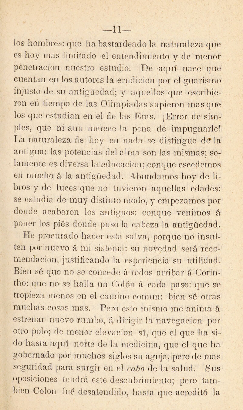 —li- les hombres: que ha bastardeado la naturaleza que es hoy mas limitado el entendimiento y de menor penetración nuestro estudio. De aquí nace que cuentan en los autores la erudición por el guarismo injusto de su antigüedad; y aquellos que escribie- ron en tiempo de las Olimpiadas supieron masque los que estudian en el de las Eras. ¡Error de sim- ples, que ni aun merece la pena de impugnarle! La naturaleza de ho)/' en nada se distingue d^la antigua: las potencias del alma son las mismas; so- lamente es diversa la educación; conque escedemos en mucho á la antigüedad. Abundamos hoy de li- bros y de luces que no tuvieron aquellas edades: se estudia de muy distinto modo, y empezamos por donde acabaron los antiguos: conque venimos á poner los pies donde puso la cabeza la antigüedad. He procurado hacer esta salva, porque no insul- ten por nuevo á mi sistema: su novedad será reco- mendación, justificando la esperiencia su utilidad. Bien sé que no se concede á todos arribar á Corin- tho: que no se halla un Colón á cada paso: que se tropieza menos en el camino común: bien sé otras muchas cosas mas. Pero esto mismo me anima á estrenar nuevo rumbo, á dirigir la navegación por otro polo; de menor elevación sí, que el que ha si- do hasta aquí norte de la medicina, que el que ha gobernado por muchos siglos su aguja, pero de mas seguridad para surgir en el cabo de la salud. Sus oposiciones tendrá este descubrimiento; pero tam- bién Colon fué desatendido, hasta que acreditó la