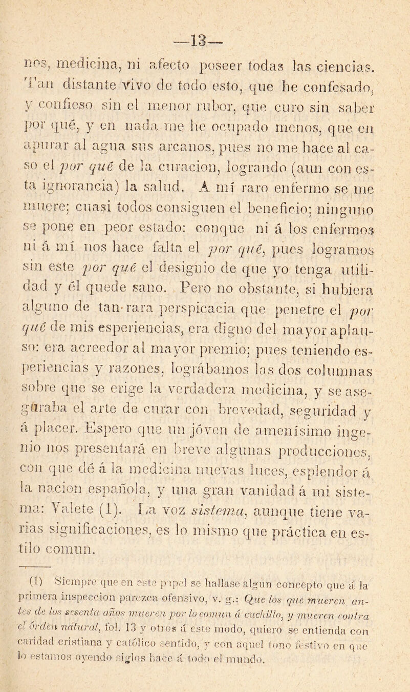 —13— uos, medicina, ni afecto poseer todas las ciencias, i aii distante vivo do todo esto, (pie he confesado, Y confieso sin el menor ridior, que curo sin saber (pié, y en nada me he ocupado meno53, cpie en apurar al agua sus arcanos, pues no me hace al ca- so el por qué de la curación, logrando (aun con es- ta ignorancia) la salud. A mí raro enfermo se me muere: cuasi todos consiguen el beneficio; ninguno se pone en peor estado: conque ni á los enfermo:^ ni á mí nos hace taita el por qué^ pues logramos sin este por qué el designio de que yo tenga utili- dad y él quede sano. Pero no obstante, si hubiera alguno de tan-rara perspicacia que penetre el por qué de mis esperiencias, era digno del mayor aplau- so: era acreedor al mayor premio; pues teniendo es- periencias y razones, lográbamos las dos columnas sobre que se erige la verdadera medicina, y se ase- guraba el arte de curar con brevedad, seguridad v á placer. Espero que un joven de amenísimo inge- nio nos presentará en b/reve algunas producciones, con que dé á la medicina nuevas luces, esplendor á la nación española, y una gran vanidad á mi siste- ma: \'aleíe (1). La voz sistema^ aunque tiene va- rias significaciones, es lo mismo que práctica en es- tilo común. (1) Siempre que en e.?te se hallase al^uri concepto que á la primera inspección parezca ofensivo, v. g.: Que loa que ynueren an- Lea de los scscnla años imicrcn ])or lo conivji á cuchillo^ y mueren conlra cv orden natura^ íol. 13 y oíros ;í este niodo, (piiero se entienda con caridad cristiana y catrdico senfido, j con aquel tono festivo en qiu' lo estamos oyendo sin-los hace ú todo el mundo.