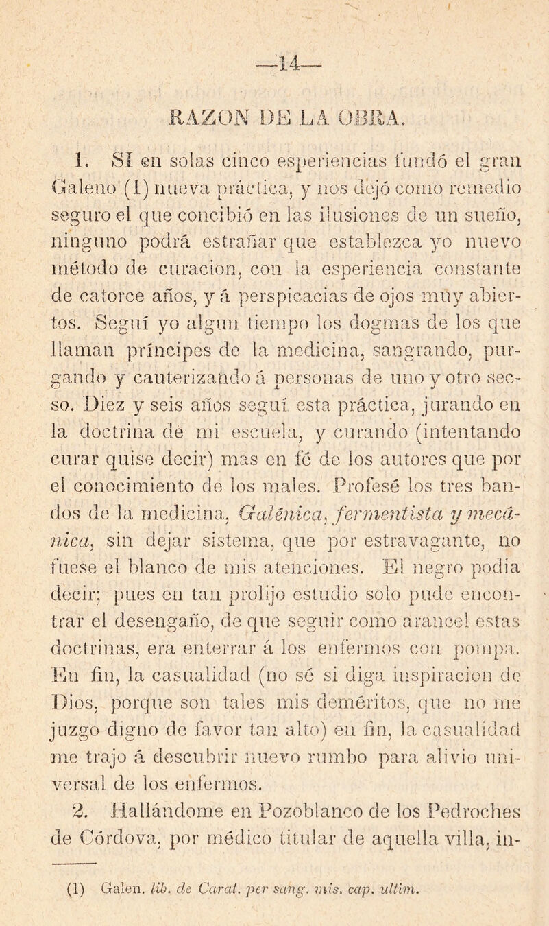 f —14— RAZON Dfí LA OBRA. 1. Sí @11 solas cinco esperioncias unido el gran Galeno'(1) nueva práctica, y nos dejíí como remedio seguro el que concibió en las ilusiones de un sueño, ninguno podrá estrañar que establezca yo nuevo método de curación, con la esperiencia constante de catorce años, y á perspicacias de ojos muy abier- tos. Seguí yo algún tiempo los dogmas de los que llaman príncipes de la medicina, sangrando, pur- gando y cauterizando á personas de uno y otro sec- so. Diez y seis años seguí esta práctica, jurando en la doctrina de mi escuela, y curando (intentando curar quise decir) mas en fé de los autores que por el conocimiento de los males. Profesé los tres ban- dos de la medicina, Galénica, fenneiiiísta y mecá- nica, sin dejar sistema, que por estravagante, no fuese el blanco de mis atenciones. El negro podia decir; pues en tan prolijo estudio solo pude encon- trar el desengaño, de que seguir como arancel estas doctrinas, era enterrar á los enfermos con pompa. En fín, la casualidad (no sé si diga inspiración de Dios, porque son tales mis deméritos, que no me juzgo digno de favor tan alto) en fin, la casualidad me trajo á descubrir nuevo rumbo para alivio uni- versal de los enfermos. 2. Hallándome en Pozoblanco de los Pedroches de Córdova, por médico titular de aquella villa, in- (1) Galen. lih. de, Carai. ¡^cr sang, mis, cap. ultim.