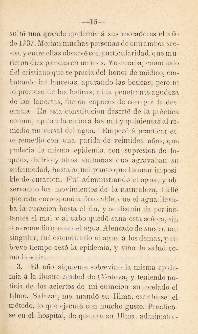 sultó una grande epidemia á sus moradores el año de 1737. Morian muchas personas de entrambos sec- sos, y entre ellas observé con particularidad, que mu- rieron diez paridas en un mes. Yo curaba, como todo fie] cristiano que se precia del honor de médico, em- botando las lancetas, apurando las boticas; pero ni lo precioso de las boticas, ni la penetrante agudeza de las lancetas, fueron capaces de corregir la des- gracia. En esta constitución deserté de la práctica común, apelando como á las mil y quinientas al re- medio universal del agua. Empecé á practicar es- te remedio con una parida de veintidós años, que padecia la misma epidemia, con supresión de lo- quios, delirio y otros síntomas que agravaban su enfermedad, hasta aquel punto c[ue llaman imposi- ble de curación. Fui administrando el agua, y ob- servando los movimientos de la naturaleza, hallé ([ue esta correspondía favoralfie, que el agua lleva- ba la curación hasta el fin, y se disminuia por ins- tantes el mal y al cabo quedr3 sana esta señora, sin otro remedio que el del agua. Alentado de suceso tan singular, fui estendiendo el agua á los demas, y en breve tiempo cesó la epidemia, y vino la salud co- rno llovida. 3. El año siguiente sobrevino la misma epide- mia á la ilustre ciudad de Córdova, y teniendo no- ticia de los aciertos de mi curación su prelado el lllmo. Salazar, me mandó su íllma. escribiese el método, lo que ejecuté con mucho gusto. Practicó- se en el hospital, de que era su íllma. administra-