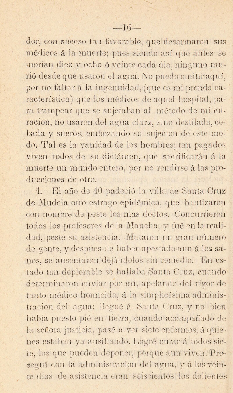 —16 - dor, con suceso tan favorable, que desarmaron sus médicos á ¡a muerte; pues siendo así (jue antes se morian diez y ocho ó veinte cada dia, ninguno inio rió desde que usaron el agua. No puedo omitir aquí, por no faltar á la ingemuidad, ((|ue es mi projida ca- racterística) que los médicos de aqmd Imspital, pit- ra trampear que se sujetaban al método de mi cu- ración, no usaron del agua clara, sino destilada, ce- bada y sueros, embozando su sujeción de este mo- do. Tal es la Ycanidad de los hombres; tan pagados viven todos de su dictámen, que sacrificarán á la muerte un mundo entero, por no rendirse á las pro- ducciones de oti'o. 4. Fd año de 40 padeció la villa de Santa Cruz de Múdela otro estrago epidémico, que bautizaron con nombre de peste los mas doctos. Concurrieron todos los profesores de la Mancha, 3^ fue en la reali- dad, peste su asistencia. Mataron un gran número de gente, y después de iiabor apestado aun á los sa- nos, se ausentai’on dejándolos sin remedio. En es- tado tan deplorable se liallaba Sania Cruz, cuando determinaron enviar por mí, apelando del rigor de tanto médico liomicida, á la simplicísima admiius- tracion del agua: llogné á Santa ('rnz, 3^ no bien babia puesto pié en tierra, cuando acompañado de la señora justicia, pasé á ver siete enfermos, á ([uie ■ nos estaban ya ausiliando. Logré curar á todos sie- te, los que pueden deponer, poi-qiie aun viven. Pru- ?egní con la administración del agua, y á los vein- te dias de asistencia eran seiscientos los dolientes