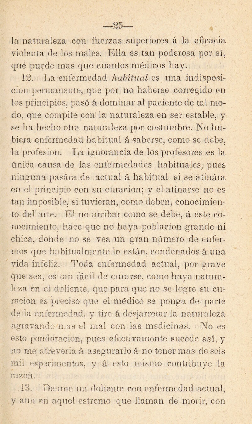 la naturaleza con fuerzas superiores á la eficacia violenta de los males. Ella es tan poderosa por sí, que puede mas que cuantos médicos hay. 12. La eiifermedad habitual es una indisposi- ción permanente, que por no haberse corregido en los principios, pasó á dominar al paciente de tal mo- do, que compite con la naturaleza en ser estable, y se Ira hecho otra naturaleza por costumbre. No hu- biera enfermedad habitual á saberse, como se debe, la profesión. La ignorancia de los profesores es la única causa de las enfermedades habituales, núes ninguna pasára de actual á habitual si se atinara en el principio con su curación; y el atinarse no es tan imposible, si tuvieran, como deben, conocimien- to del arte. El no arribar como se debe, á este co- nocimiento, hace que no haya población grande ni chica, donde no se vea un gran número de enfer- mos que habitualmeiite lo están, condenados á una vida infeliz. Toda enfermedad actual, por grave que sea, es tan fácil de curarse, como haya natura- leza en el doliente, que para que no se logre sn cu- ración es preciso que el médico se ponga de parte de la enfermedad, y tire á desjarretar la naturaleza agravando mas el mal con las medicinas. No es esto ponderación, pues efectivamente sucede así, y no me atreverla á asegurarlo á no tener mas de sois mil esperimentos, y á esto mismo contribuye la razón. Í3. Denme un doliente con enfermedad actual, y aun en aquel estremo que llaman de morir, con