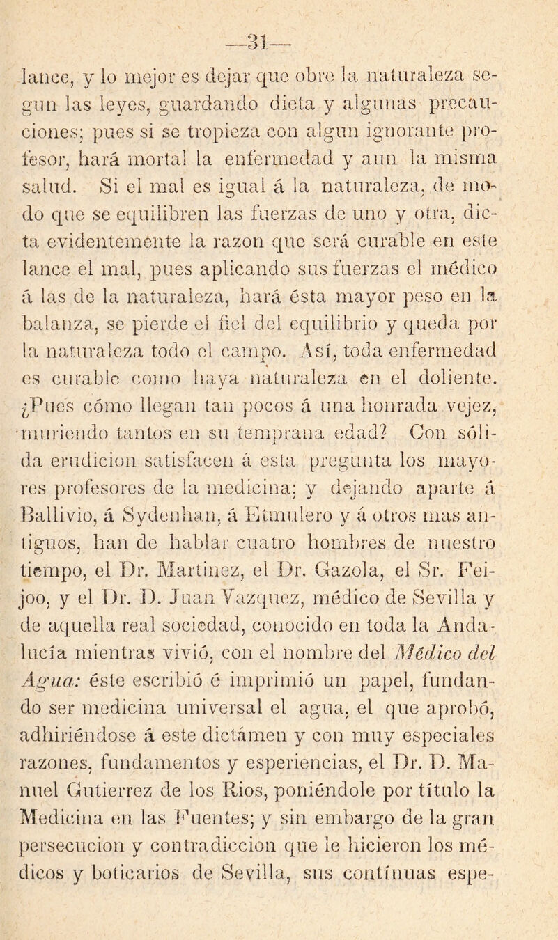 lance, y lo mejor es dejar que obre la naiiiraleza se- gún las leyes, guardando dieta y algunas precau- ciones; pues si se tropieza con algún ignorante pro- fesor, hará mortal la enfermedad y aun la misma salud. Si el mal es igual á la naturaleza, de mo- do que se equilibren las fuerzas de uno y otra, dic- ta evidentemente la razón que será curable en este lance el mal, pues aplicando sus fuerzas el médico á las de la naturaleza, hará ésta mayor peso en la balanza, se pierde el ñel del equilibrio y queda por la naturaleza todo el campo. Así, toda enfermedad es curable como haya naturaleza en el doliente. ¿Pues cómo llegan tan pocos á una honrada vejez, •muriendo tantos en su temprana edad? Con sóli- da erudición satisfacen á esta pregunta los mayo- res profesores de la medicina; y dejando aparte á l>allivio, á Sydenhan, á Etmulero y á otros mas an- tiguos, han de hablar cuatro hombres de nuestro tiempo, el ])r. Martinez, el Dr. Cazóla, el Sr. Eei- joo, y (3l Dr. D. Juan Vázquez, médico de Sevilla y de aquella real sociedad, conocido en toda la Anda- lucía mientras vivió, con el nombre del Médico del Agua: éste escribió é imprimió un papel, fundan- do ser medicina universal el agua, el que aprol)ó, adhiriéndose á este dictamen y con muy especiales razones, fundamentos y esperiencias, el Dr. D. Ma- nuel Gutiérrez de los Ríos, poniéndole por título la Medicina en las Fuentes; y sin embargo de la gran persecución y contradicción que le liicieron los mé- dicos y boticarios de Sevilla, sus continuas espe-