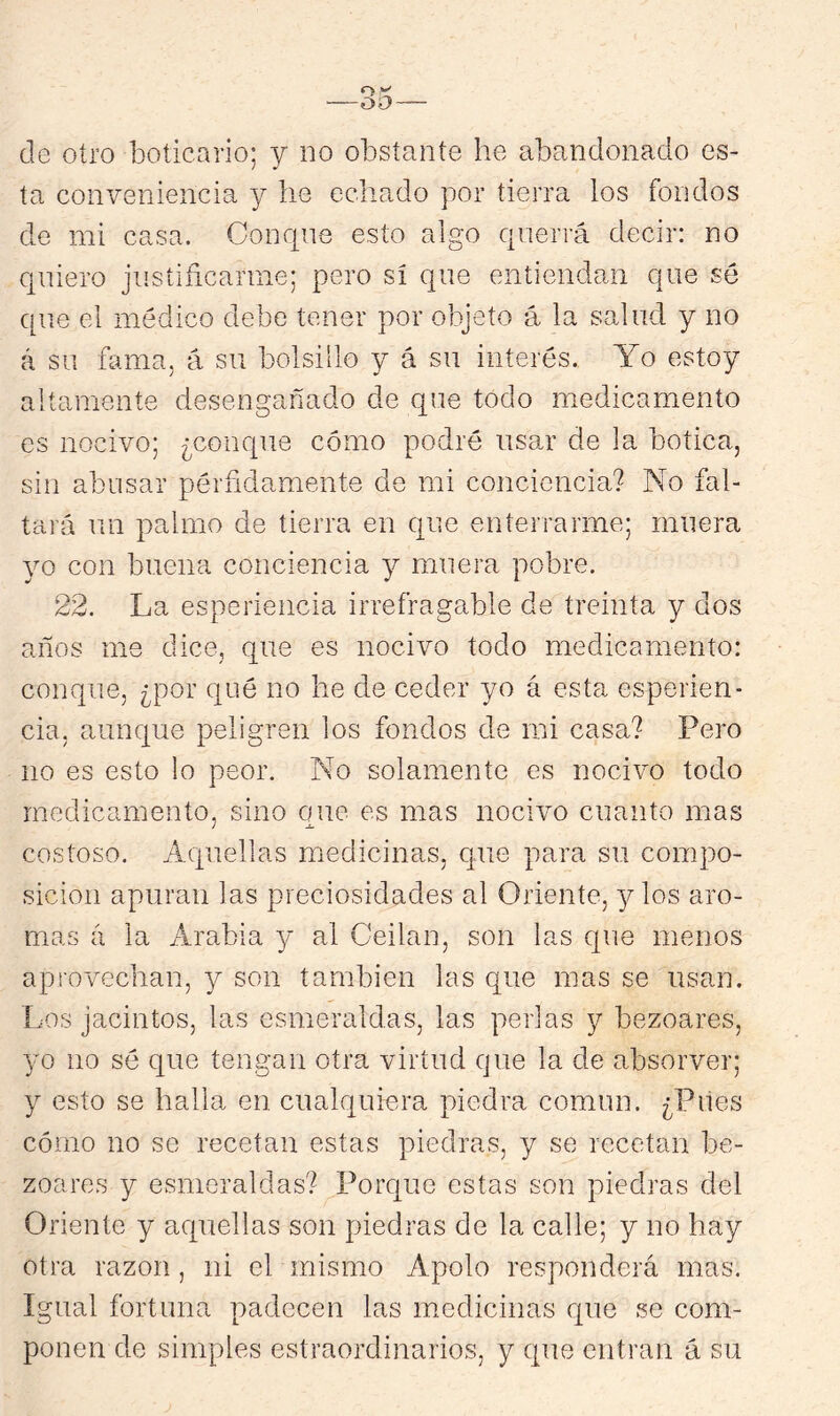 de otro boticario; y no obstante he abandonado es- ta conveniencia y lie echado por tierra los fondos de mi casa. Conque esto algo querrá decir: no quiero justificarme; pero sí que entiendan que sé que el médico debe tener por objeto á la salud y no á su fama, á su bolsillo y á su interés. Yo estoy altamente desengañado de que todo medicamento es nocivo; ¿conque cómo podré usar de la botica, sin abusar pérfidamente de mi conciencia? No fal- tará un palmo de tierra en que enterrarme; muera yo con buena conciencia y muera pobre. 22. La esperiencia irrefragable de treinta y dos años me dice, que es nocivo todo medicamento: conque, ¿por qué no he de ceder yo á esta esperien- cia, aunque peligren los fondos de mi casa? Pero lio es esto lo peor. No solamente es nocivo todo medicamento, sino que es mas nocivo cuanto mas costoso. Aquellas medicinas, c|.ue para su compo- sición apuran las preciosidades al Oriente, jlos aro- mas á la Arabia 3^ al Cedan, son las que menos aprovechan, y son también las que mas se usan. Los jacintos, las esmeraldas, las perlas y bezoares, 3'0 no sé que tengan otra virtud que la de absorver; y esto se halla en cualquiera piedra común. ¿Piles cómo no se recetan estas piedras, y se recetan be- zoares y esmeraldas? Porque estas son piedras del Oriente y aquellas son piedras de la calle; y no hay otra razón, ni el mismo Apolo responderá mas. Igual fortuna padecen las medicinas que se com- ponen de simples estraordinarios, y que entran á su