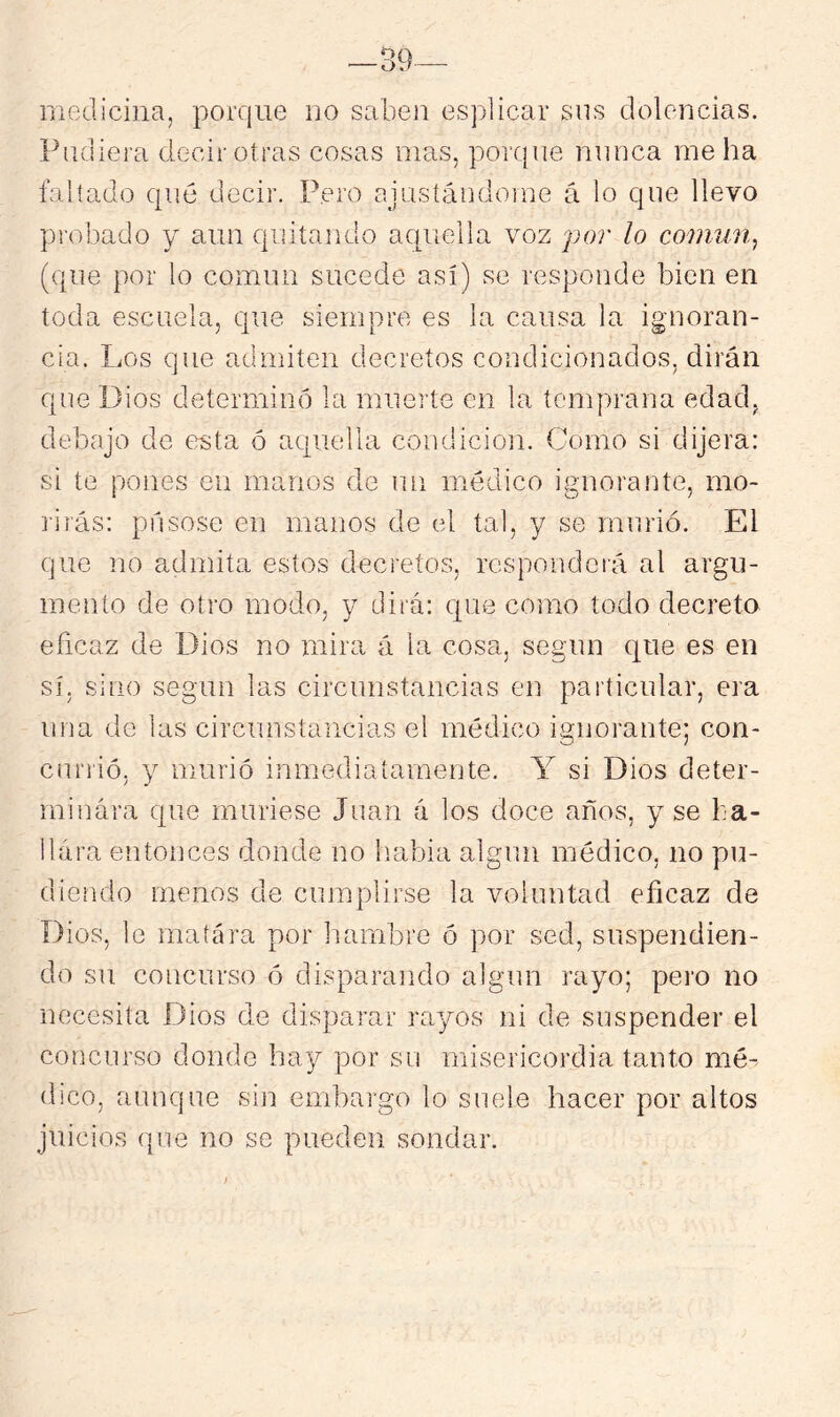 —39— medicina, porque no saben esplicar sus dolencias. Pudiera decir otras cosas mas, porque nunca me ha faltado qué decir. Pero ajustándome á lo que llevo probado y aun quitando acpiella voz por lo conmUj (que por lo común sucede así) se responde bien en toda escuela, que siempre es la causa la ignoran- cia. Los que admiten decretos condicionados, dirán que Dios determinó la muerte cu la temprana edad, debajo de esta ó aquella condición. Como si dijera: si te pones en manos de un médico ignorante, mo- lirás: púsose en manos de el tal, y se murió. El que no admita estos decretos, responderá al argu- mento de otro modo, y dirá: que como todo decreto eficaz de Dios no mira á la cosa, según que es en sí, sino según las circunstancias en particular, era una de las circunstancias el médico ignorante; con- currió, y murió inmediatamente. Y si Dios deter- minara que muriese Juan á los doce años, y se ba- llára entonces donde no liabia algún médico, no po- diendo menos de ciunplirse la voluntad eficaz de Dios, le matara por fiambre ó por sed, suspendien- do su concurso ó disparando algún rayo; pero no necesita Dios de disparar rayos ni de suspender el concurso donde hay por su misericordia tanto mé- dico, aunque sin embargo lo suele hacer por altos juicios que no se pueden sondar.