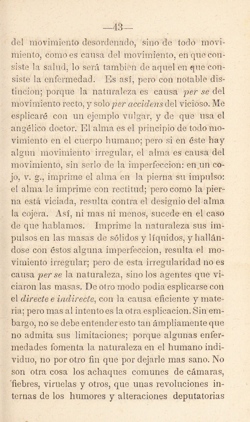 —43— del movimiento desordenado, sino de todo movi- miento, como es cansa del movimiento, en que con- siste la salud, lo será también de aquel en eiue con- siste la enfermedad. Es así, pero con notable dis- tinción; porque la naturaleza es causa per se del movimiento recto, y solo per accidens del vicioso. Me esplicaré con un ejemplo vulgar, y de que usa el angélico doctor. El alma es el principio de todo mo- vimiento en el cuerpo humano; pero si en éste hay algún movimiento irregular, el alma es causa del movimiento, sin serlo de la imperfección: en un co- jo, V. g., imprime el alma en la pierna su impulso: el alma le imprime con rectitud; pero como la pier- na está viciada, resulta contra el designio del alma la cojera, xisí, ni mas ni menos, sucede en el caso de que hablamos. Imprime la naturaleza sus im- pulsos en las masas de sólidos y líquidos, y hallán- dose con éstos alguna imperfección, resulta el mo- vimiento irregular; pero de esta irregularidad no es causa per se la naturaleza, sino los agentes que vi- ciaron las masas. De otro modo podia esplicarse con el directe e iadirecte^ con la causa eficiente y mate- ria; pero mas al intento es la otra esplicacion. Sin em- bargo, no se debe entender esto tan ampliamente que no admita sus limitaciones; porque algunas enfer- medades fomenta la naturaleza en el humano indi- viduo, no por otro fin que por dejarle mas sano. No son otra cosa los achaques comunes de cámaras, 'fiebres, viruelas y otros, que unas revoluciones in- ternas de los humores y alteraciones deputatorias