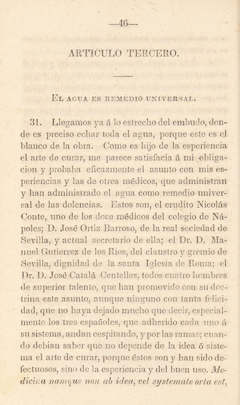 —46— ARTÍCULO TERCERO. El agua es remedio universal. 31. Llegamos ya á lo estrecho del embudo, don- de es preciso echar toda el agua, porque este es el blanco de la obra. Como es hijo de la esperiencia el arte de curar, me parece satisfacía á mi obliga- ción y probaba eíicazmeníe el asunto con mis es- periencias y las de otros médicos, que administran y han administrado el agua como remedio univer- sal de las dolencias. Estos son, el erudito Nicolás Conte, uno de los doce médicos del colegio de Ña- póles; D. .losé Ortiz Barroso, de la real sociedad de Sevilla, y actual secretario de ella; el Dr. D. Ma- nuel Gutiérrez de los Ríos, del claustro y gremio de Sevilla, dignidad de la santa Iglesia de Roma; el Dr. D. José Catalá Centelles, todos cuatro hombres de superior talento, que han promovido con su doc- trina este asunto, aunque niiiguno con tanta felici- dad, que lio haya dejado mucho que decir, especial- mente los tres españoles, que adherido cada uno á su sistema, andan cespitando, y por las ramas; cuan- do debian saber que no depende de la idea ó siste- ma el arte de curar, porque éstos son y han sido de- fectuosos, sino de la esperiencia y del buen uso. Me- diciiia namque non ah idea^ vel syslemate orta cst^