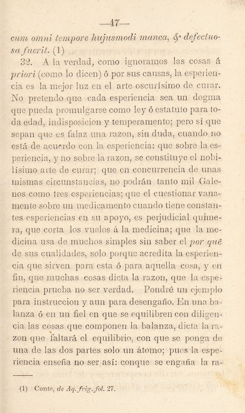 47— civni omiíi tempore híijusniodi inanca^ ^ defeciuo' safiierit. (1) . 32. A la verdad^ como ignoramos las cosas á priori (como lo dicen) ó por sus cansas, la esperien- cia es la meior luz en el arte oscurísimo de curar. No pretendo que cada esperiencia sea un dogma epne pueda promulgarse como ley ó esíaíuío para to- da edad, indisposición y temperamento; pero sí que sepan que es falaz una razón, sin duda, cuando no está de acuerdo con la esperiencia: que sobre la es- periencia, y no sobre la razón, se constituye el nobi- lísimo arte de curar; que en concurrencia de unas mismas circunstancias, no podrán tanto mil Gale- nos como tres espciiencias; que el cuestionar vana.- mente sobre un medicamento cuando tiene constan- tes esperiencias en su apoyo, es perjudicial quime- ra, que corta los vuelos á la medicina; ctue la me- dicina usa de muchos simples sin saber el por que de sus cualidades, solo porque acredita la esperien- cia que sirven para esta ó para aquella cosa, y en ñu, que muchas cosas dicta la razón, que la espe- riencia prueba no ser verdad. Pondré uu ejemplo para instrucción y aun para desengaño. En una ba- lanza ó en un fiel en que se equilibren con diligen- cia las cosas que componen la balanza, dicta la ra- zón que faltará el equilibrio, con que se ponga de una de las dos partes solo un átomo; pues la espe- riencia enseña no ser así: conque se engaña la ra- íl) Conte, de Aq. frig.fol. 27.