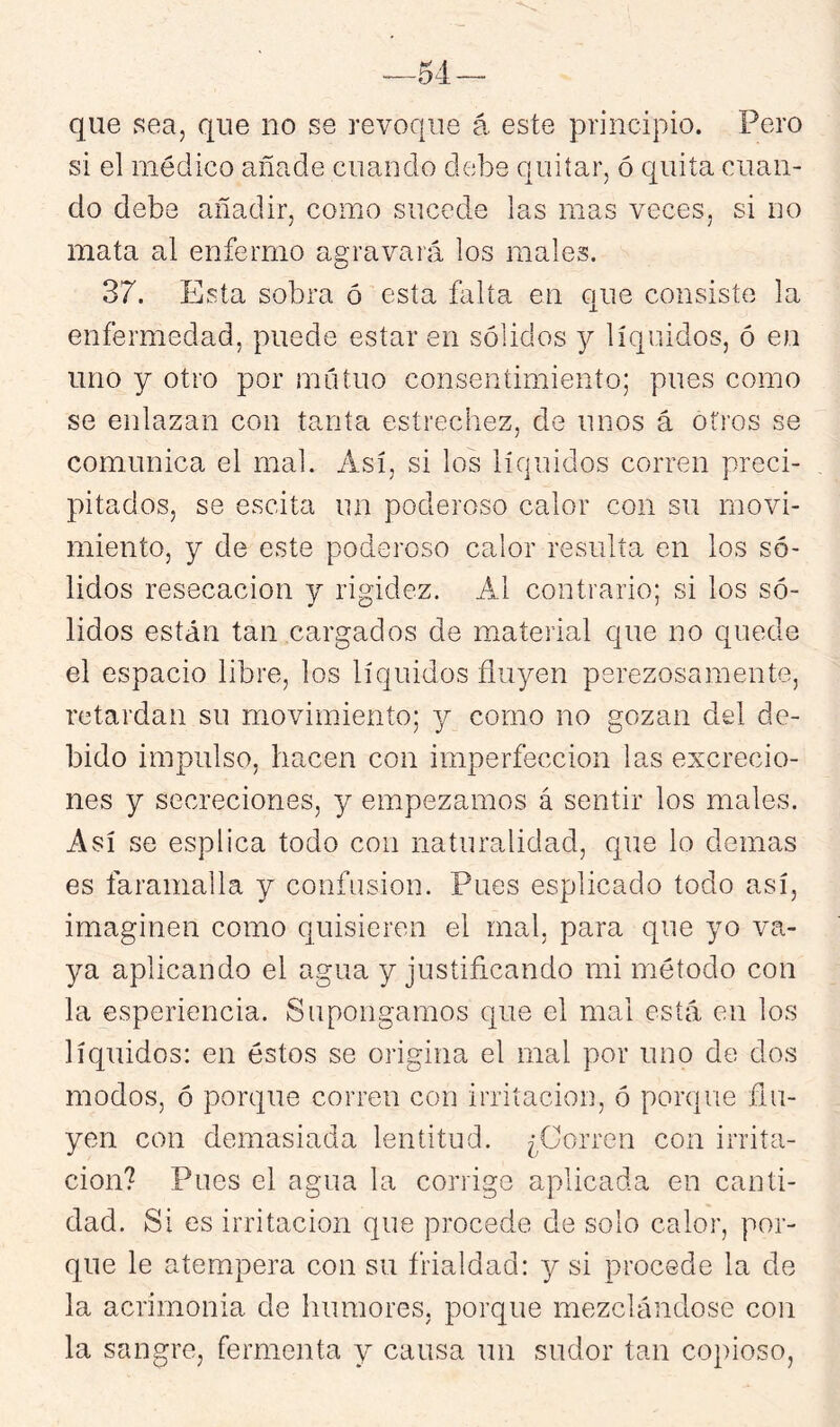 que sea, que no se revoque á este principio. Pero si el médico añade cuando debe quitar, ó quita cuan- do debe añadir, como sucede las mas veces, si no mata al enfermo agravará los males. 37. Esta sobra ó esta Elía en que consiste la enfermedad, puede estar en sólidos y líquidos, ó en uno y otro por nuituo consentimiento; pues como se enlazan con tanta estrechez, de unos á otros se comunica el mal. Así, si los líquidos corren preci- pitados, se escita un poderoso calor con su movi- miento, y de este poderoso calor resulta en los só- lidos resecación y rigidez. Al contrario; si los só- lidos están tan cargados de material que no quede el espacio libre, los líquidos fluyen perezosamente, retardan su movimiento; y como no gozan del de- bido impulso, hacen con imperfección las excrecio- nes y secreciones, y empezamos á sentir los males. Así se esplica todo con naturalidad, cpie lo demas es faramalla y confusión. Pues esplicado todo así, imaginen como quisieren el mal, para que yo va- ya aplicando el agua y justificando mi método con la esperiencia. Supongamos que el mal está en los líquidos: en éstos se origina el mal por uno de dos modos, ó porque corren con irritación, ó porque flu- yen con demasiada lentitud. ¿Corren con irrita- ción? Pues el agua la corrige aplicada en canti- dad. Si es irritación que procede de solo calor, por- que le atempera con su frialdad: y si procede la de la acrimonia de humores, porque mezclándose con la sangre, fermenta y causa un sudor tan copioso,