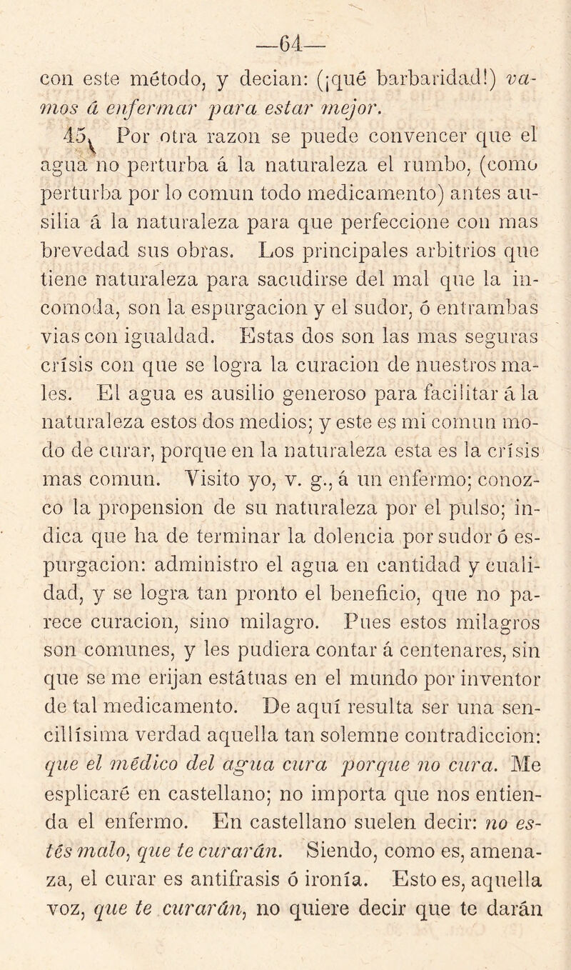 —64— con este métodoj y decían: (¡qué barbaridad!) va- mos d enfermar j^ara estar mejor, 45^ Por otra razón se puede convencer que el agna no perturba á la naturaleza el rumbo, (como perturba por lo común todo medicamento) antes au- silia á la naturaleza para, que perfeccione con mas brevedad sus obras. Los principales arbitrios que tiene naturaleza para sacudirse del mal que la in- comoda, son la espurgacion y el sudor, ó entrambas vias con igualdad. Estas dos son las mas seguras crisis con que se logra la curación de nuestros ma- les. El agua es ausilio generoso para facilitar á la naturaleza estos dos medios; y este es mi común mo- do de curar, porque en la naturaleza esta es la crisis mas común. Visito yo, v. g., á un enfermo; conoz- co la propensión de su naturaleza por el pulso; in- dica que ha de terminar la dolencia por sudor ó es- purgacion: administro el agua en cantidad y cuali- dad, y se logra tan pronto el beneficio, que no pa- rece curación, sino milagro. Pues estos milagros son comunes, y les pudiera contar á centenares, sin que se me erijan estatuas en el mundo por inventor de tal medicamento. De aquí resulta ser una sen- cillísima verdad aquella tan solemne contradicción: que el médico del agua cura porque no cura. Me esplicaré en castellano; no importa que nos entien- da el enfermo. En castellano suelen decir: no es- tés malo^ que te curarán. Siendo, como es, amena- za, el curar es antífrasis ó ironía. Esto es, aquella voz, que te curarán^ no quiere decir que te darán