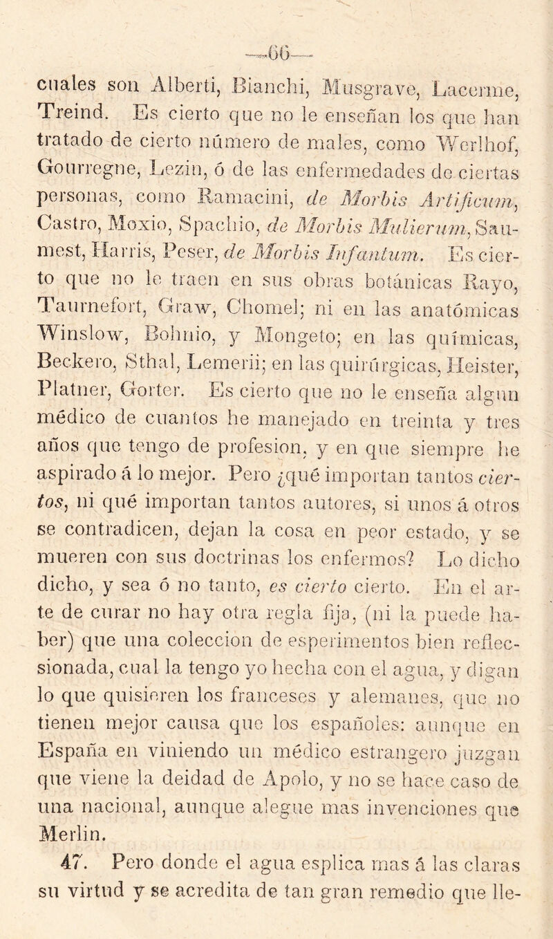 cuales son Alberti, Bianchi, Masgrave, Laccmie, Treind. Es cierto que no le enseñan los que han tratado de cierto numero de males, como Werihof, Gourregne, Lezin, ó de las enfermedades de ciertas personas, como llamacini, de Morhis Artrficiim^ Castro, Moxio, Spaclno, de Morhis Midienim^ Sem- ine,Harris, Pcser, de Morhis hifantv/m. Es cier- to que no le traen en sus obras botánicas Rayo, Taurnefort, Graw, Chomel; ni en las anatómicas Winslow, Bohnio, y Mongeto; en las químicas, Beckero, Sthal, Lemerii; en las quirúrgicas, Ileister, Platner, Gorter. Es cierto que no le enseña algún médico de cuantos he manejado en treinta y tres años que tengo de profesión, y en que siempre he aspirado á lo mejor. Pero ¿qué importan tantos cier- tos^ ni qué importan tantos autores, si unos á otros se contradicen, dejan la cosa en peor estado, y se mueren con sus doctrinas los enfermos? Lo dicho dicho, y sea ó no tanto, es cierto cierto. En el ar- te de curar no hay otra regla fija, (ni la puede ha- ber) cpie una colección de esperimentos bien reñec- sionada, cual la tengo yo hecha con el agua, y digan lo que quisieren los franceses y alemanes, que no tienen mejor causa que los españoles: aunque en España en viniendo un médico estrangero juzgan que viene la deidad de Apolo, y no se hace caso de una nacional, auncjue alegue mas invenciones que Merlin. A7. Pero donde el agua esplica mas ó las claras su virtud y se acredita de tan gran remedio que lie-