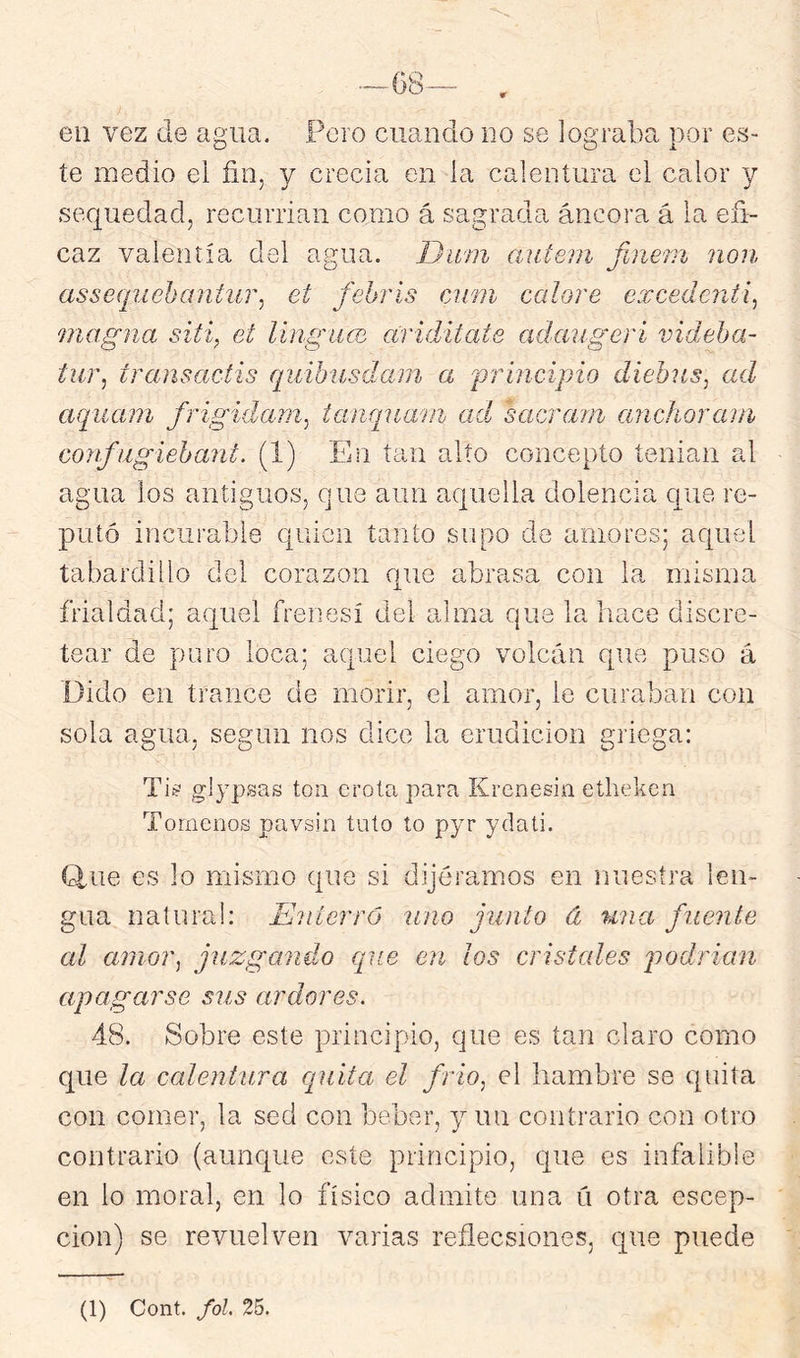 eu vez de agua. Pero cuando no se lograba por es- te medio el fin, y crecía en la calentura el calor y sequedad, recurrían como á sagrada áncora á la efi- caz valentía del agua. Dum autem finein non assequehantiíT^ et fehris cimi calore excedenti^ magna siti, et língace ariditate adaiigeri videha- tur, transactis quihusdam a 'principio diebus, ad aquani frigidam, tanqna'ui ad sacram anchorain confiigiehani. (1) En tan alto concepto tenían al agua los antiguos, que aun aquella dolencia cpue re- putó incurable quien tanto supo de amores; aquel tabardillo del corazón que abrasa con la misma frialdad; aquel frenesí del alma que la hace discre- tear de puro loca; aquel ciego volcán que puso á üido en trance de morir, el amor, le curaban con sola agua, según nos dice la erudición griega: glypsas ton crota para Krenesin ethekcri Tórnenos pavsin tuto to pyr ydali. írfue es lo mismo que si dijéramos en nuestra len- gua natural: E'íiterrú uno junto á una fuente al amor, juzgando que en ¡os cristales j^odrian apagarse sus ardores. 48. Sobre este principio, que es tan claro como que la calentura cpiita el frío, el hambre se quita con comer, la sed con beber, y un contrario con otro contrario (aunc[ue este principio, que es infalible en lo moral, en lo físico admite una ú otra escep- cion) se revuelven varias reflecsiones, que puede (1) Cont. fol. 25.