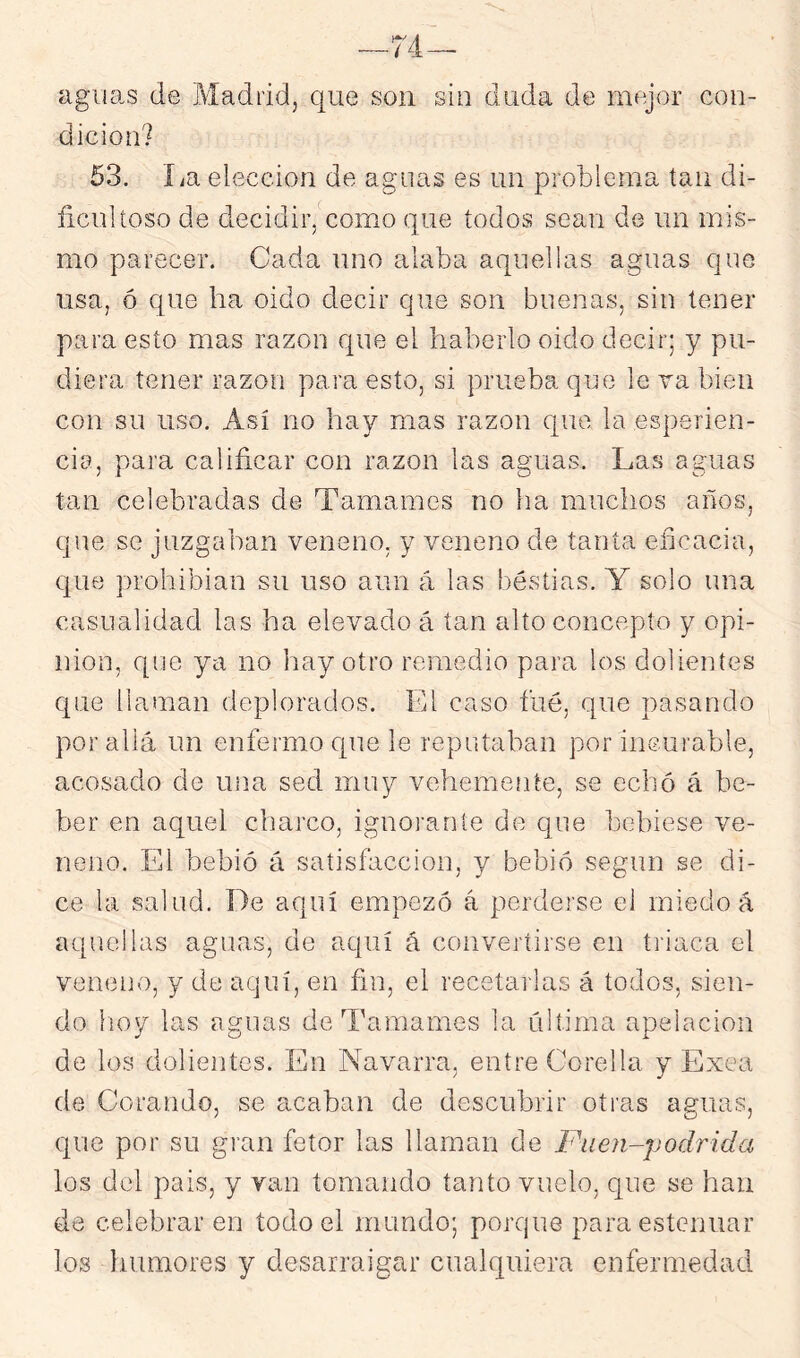 __74- aguas de Madrid, que son sin duda de mejor con- dición? 63. La elección de aguas es un problema tan di- ficultoso de decidir/como que todos sean de un mis- mo parecer. Cada uno alaba aquellas aguas que usa, ó que ha oido decir que son buenas, sin tener para esto mas razón que el haberlo oido decir; y pu- diera tener razón para esto, si prueba que le va bien con su uso. Así no hay mas razón que la esperien- cia, para calificar con razón las aguas. Las aguas tan celebradas de Tamames no ha muchos años, que se juzgaban veneno, y veneno de tanta eficacia, que prohibían su uso aun á las bestias. Y solo una casualidad las ha elevado á tan alto concepto y opi- nión, que ya no hay otro remedio para los dolientes que llanran deplorados. El caso fué, que pasando por allá un enfermo que le reputaban por incurable, acosado de una sed muy vehemente, se echó á be- ber en aquel charco, ignorante de que bebiese ve- neno. El bebió á satisfacción, y bebió según se di- ce la salud. De aquí empezó á perderse el miedo á aquellas aguas, de aquí á convertirse en triaca el veneno, y de aquí, en fin, el recetarlas á todos, sien- do lioy las aguas deTamames la ultima apelación de los dolientes. En Navarra, entre Corella y Exea de Corando, se acaban de descubrir otras aguas, que por su gran fetor las llaman de Fuen-podrida los del pais, y van tomando tanto vuelo, que se han de celebraren todo el mundo; porque para estcnuar los liumores y desarraigar cualquiera enfermedad