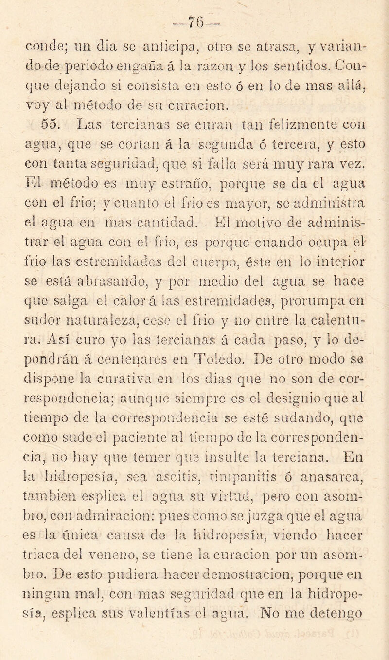 conde; un dia se anticipa, otro se atrasa, y varian- do de periodo engaña á la razón y los sentidos. Con- que deqando si consista en esto ó en lo de mas allá, voy ai método de su curación. 65. Las tercianas se curan tan felizmente con agua, que se cortan á la segunda ó tercera, y esto con tanta seguridad, que si falla será muy rara vez. El método es muy estraño, porque se da el agua con el frió; y cuanto el frió es mayor, se administra el agua en mas cantidad. El motivo de adminis- trar el agua con el ñio, es porque cuando ocupa ef frió las esíremidades del cuerpo, éste en lo interior se está abrasando, y por medio del agua se hace que salga el calora las estiumidades, prorumpa en sudor naturaleza, cese el frió y no entre la calentu- ra. Así curo yo las tercianas á cada paso, y lo de- pondrán á centenares en Toledo. De otro modo se dispone la curativa en los dias que no son de cor- respondencia; aunque siempre es el designio que al tiempo de la correspondencia se esté sudando, que como sude el paciente al tiempo de la corresponden- cia, no hay que temer que insulte la terciana. En la liidropesía, sea ascitis, timpanitis ó anasarca, también esplica el agua su virtud, pero con asom- ])ro, con admiración: pues como sojuzga que el agua es la única causa de la liidropesía, viendo hacer triaca del veneno, se tiene la curación por un asom- bro. De esto pudiera hacer demostración, porque en ningún mal, con mas seguridad que en la hidrope- sía, esplica sus valentías el agua. No me detengo