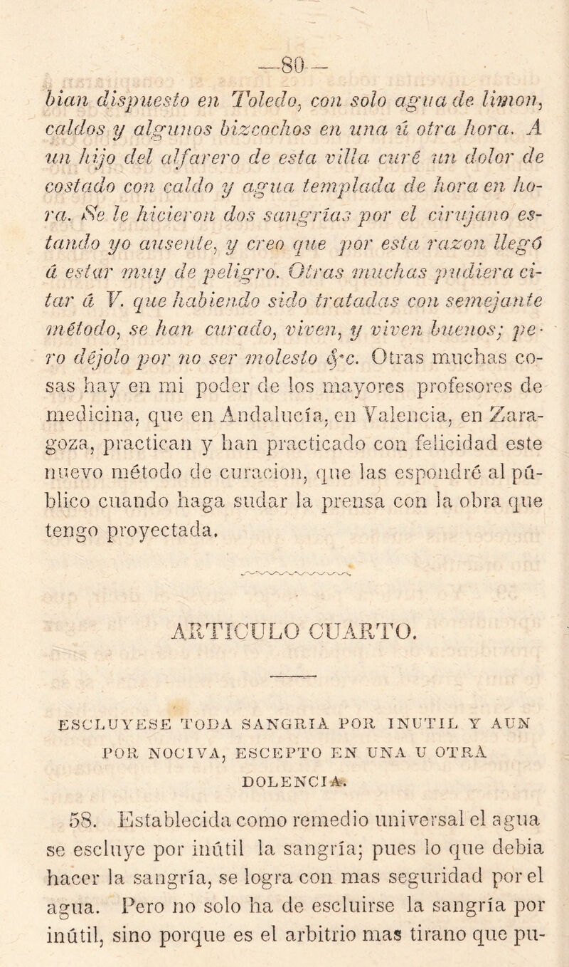 hian dispuesto en Toledo^ con solo agua de limón, caldos y algunos bizcochos en lina ú otra hora. A un hijo del alfarero de esta villa, curé un dolor de costado con caldo y agua templada de hora en ho- ra. jSe le hicieron dos sangrías por el cirujano es- tando yo ausoite, y creo (pie por esta razón llegó á estar muy de peligro. Otras muchas pudiera ci- tar á V. cpie habiendo sido tratadas con semejante método, se han curado, viven, y viven buenos; pe- ro déjolo por no ser molesto (3tras muchas co- sas hay en mi poder de los mayores profesores de medicina, que en Andalucía, en Valencia, en Zara- goza, practican y han practicado con felicidad este nuevo método de curación, (jiie las espondré al pú- blico cuando haga sudar la prensa con la obra que tengo proyectada. AIITIGULO CUARTO. ESCLUYESE TODA SANGRIA POR INUTIL AUN POR NOCIVA, ESCEPTO EN UNA U OTRA DOLENCIA. 5S. Establecida como remedio universal el agua se escluye por inútil la sangría; pues lo que debía hacer la sangría, se logra con mas seguridad por el agua. Pero no solo ha de escluirse la sangría por inútil, sino porque es el arbitrio mas tirano que pu-