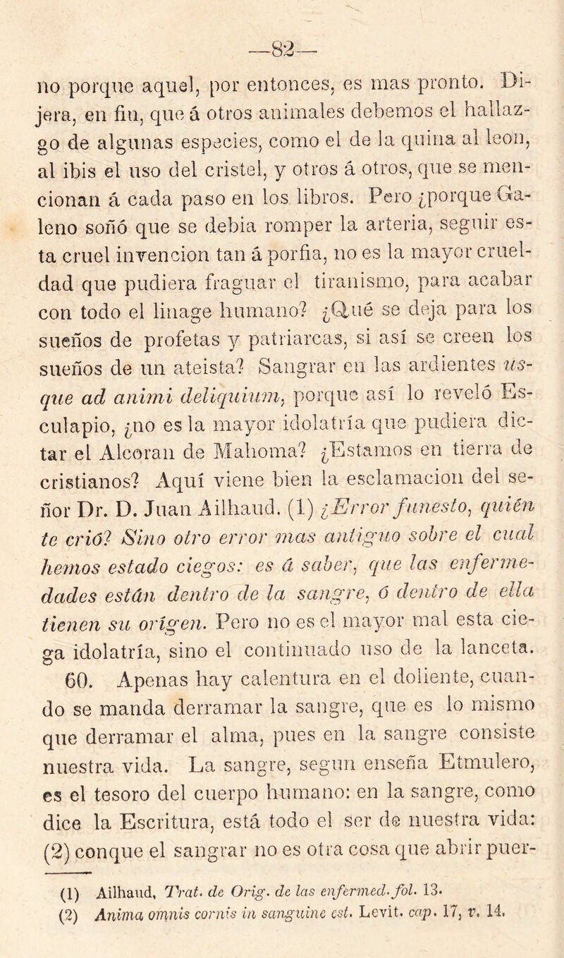 lio porque aquel, por entonces, es mas pronto. Di- jera, en fin, que á otros animales debemos el hallaz- go de algunas especies, como el de la quina al león, al ibis el uso del cristel, y oíros á otros, que se men- cionan á cada paso en los libros. Pero ¿porque Ga- leno soñó que se debia romper la arteria, seguir es- ta cruel iiiTencion tan á porfia, no es la mayor cruel- dad que pudiera fraguar el tiranismo, para acabar con todo el linage humano? ¿finé se deja para los sueños de profetas y patriarcas, si así se creen los sueños de un ateísta? Sangrar en las ardientes us- que ad animí delíquiuni. porque así lo reveló Es- culapio, ¿no es la mayor idolatría que pudiera dic- tar el Alcorán de Mahoma? ¿Estamos en tierra de cristianos? xiquí viene bien la esclamacioii del se- ñor Dr. D. Juan Ailhaud. (1) ¿Error funesto, quién te crió? Sino otro error mas antiguo sobre el cual hemos estado ciegos: es á saber, que las enferme- dades están dentro de la sangre, ó dentro de ella tienen su origen. Pero no es el mayor mal esta cie- 2:a idolatría, sino el continuado uso de la lanceta. 60. Apenas hay calentura en el doliente, cuan- do se manda derramar la sangre, que es lo mismo que derramar el alma, pues en la sangre consiste nuestra vida. La sangre, según enseña Etmulero, es el tesoro del cuerpo humano: en la sangre, como dice la Escritura, está todo el ser de nuestra vida: (2) conque el sangrar no es otra cosa que abrir puer- (1) Ailhaud, Trat. de Orig. de las enfermed.fol. 13.