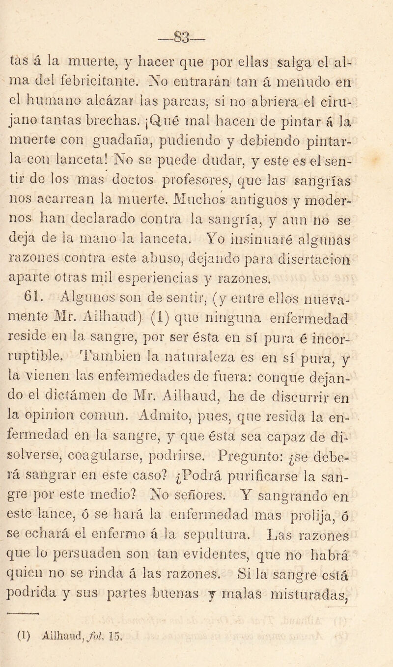 tas á la muerte, y hacer que por ellas salga el al- ma del febricitante. No entrarán tan á menudo en el humano alcázar las parcas, si no abriera el ciru- jano tantas brechas. ¡Q,ué mal hacen de pintar á la muerte con guadaña, pudiendo y debiendo pintar- la con lanceta! No se puede dudar, y este es el sen- tir de los mas doctos profesores, que las sangrías nos acarrean la muerte. Muchos antiguos y moder- nos han declarado contra la sangría, y aun no se deja de la mano la lanceta. Yo insinuaré algunas razones contra este abuso, dejando para disertación aparte otras mil esperiencias y razones. 61. Algunos son de sentir, (y entre ellos nueva- mente Mr. Aiíhaud) (1) que ninguna enfermedad reside en la sangre, por ser ésta en sí pura é incor- ruptible. También la naturaleza es en sí pura, y la vienen las enfermedades de fuera: conque dejan- do el dictámen de Air. Ailhaud, he de discurrir en la Opinión común. Admito, pues, que resida la en- fermedad en la sangre, 3^ que ésta sea capaz de di- solverse, coagularse, podrirse. Pregunto: ¿se debe- rá sangrar en este caso? ¿Podrá purificarse la san- gre por este medio? No señores. Y sangrando en este lance, ó se hará la enfermedad mas prolija, ó se echará el enfermo á la sepultura. Las razones que lo persuaden son tan evidentes, que no habrá quien no se rinda á las razones. Si la sangre está podrida y sus partes buenas j malas misturadas,