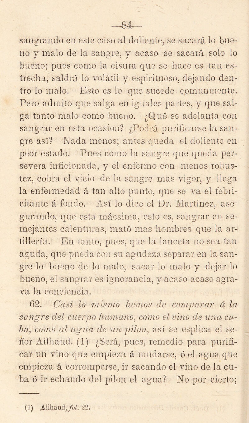 sangrando en este caso al doliente, se sacará lo bue- no y malo de la sangre, y acaso se sacará solo lo bueno; pues como la cisura que se hace es tan es- trecha, saldrá lo volátil y espirituoso, dejando den- tro lo malo. Esto es lo que sucede comunmente. Pero admito que salga en iguales partes, y que sal- ga tanto malo como bueno. ¿Q.ué se adelanta con sangrar en esta ocasión? ¿Podrá purificarse la san- gre así? Nada menos; antes queda el doliente en peor estado. Pues como la sangre que queda per- severa inficionada, y el enfermo con menos robus- tez, cobra el vicio de la sangre mas vigor, 3^ llega la enfermedad á tan alto punto, que se va el febri- citante á fondo. Así lo dice el Dr. Martínez, ase- gurando, que esta mácsima, esto es, sangrar en se- mejantes calenturas, mató mas hombres que la ar- tillería. En tanto, pues, que la lanceta no sea tan aguda, que pueda con su agudeza separar en la san- gre lo bueno de lo malo, sacar lo malo y dejar lo bueno, el sangrar es ignorancia, y acaso acaso agra- va la conciencia. 62. Casi lo Quismo hemos de comparar á la sangre del cuerpo humano^ como el vino de una cu- ba^ como cd agua de un pilón, así se esplica el se- ñor Ailhaud. (í) ¿Será, pues, remedio para purifi- car un vino que empieza á mudarse, ó el agua que empieza á corromperse, ir sacando el vino de la cu- ba ó ir echando del pilón el agua? No por cierto;