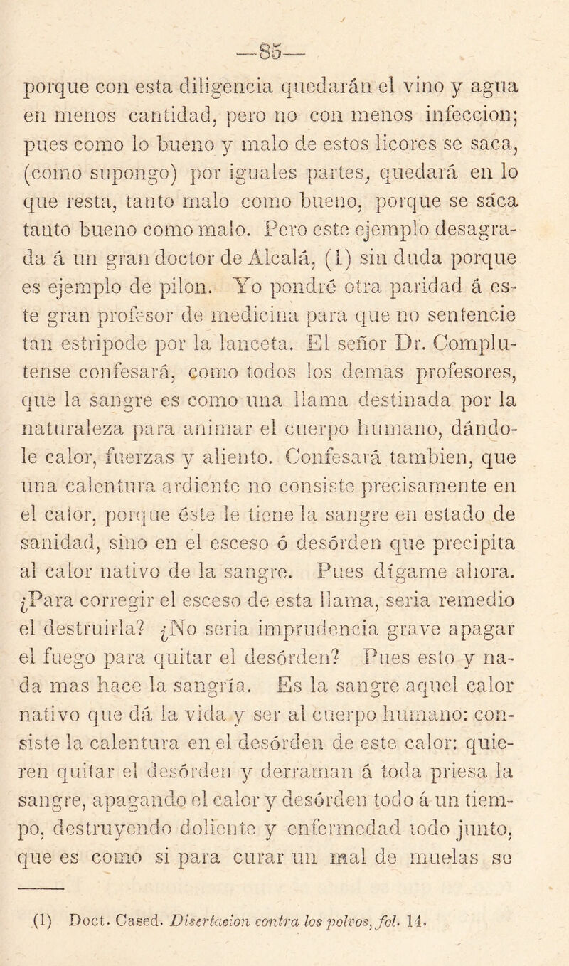 —85— porque con esta diligencia quedarán el vino y agua en menos cantidad, pero no con menos infección; pues como lo bueno y malo de estos licores se saca, (como supongo) por iguales partes^ quedará en lo que resta, tanto malo como bueno, porque se saca tanto bueno como malo. Pero este ejemplo desagra- da á un gran doctor de Alcalá, (1) sin duda porque es ejemplo de pilón. Yo pondré otra paridad á es- te gran promsor de medicina para c[ue no sentencie tan estripode por la lanceta. El señor Dr. Complu- tense confesará, como todos los demás profesores, que la sangre es como una llama destinada por la naturaleza para animar el cuerpo humano, dándo- le calor, fuerzas 3^ aliento. Confesará también, c[ue una calentura ardiente no consiste precisamente en el calor, porque éste le tiene la sangre en estado de sanidad, sino en el esceso ó desorden cpie precipita al calor nativo de la sangre. Pues dígame ahora. ¿Para corregir el esceso de esta llama, seria remedio el destruirla? ¿No seria imprudencia grave apagar el fuego para Cjuitar el desorden? Pues esto y na- da mas hace la sangría. Es la sangre aquel calor nativo c[ue dá la vida y ser al cuerpo humano: con- siste la calentura en el desorden de este calor: quie- ren quitar el desorden y derraman á toda priesa la sangre, apagando el calor y desorden todo á un tiem- po, destruyendo doliente j enfermedad todo junto, que es como si para curar un mal de muelas se (1) Doct. Cased. Disertmion emira los polvos^ fol. 14.