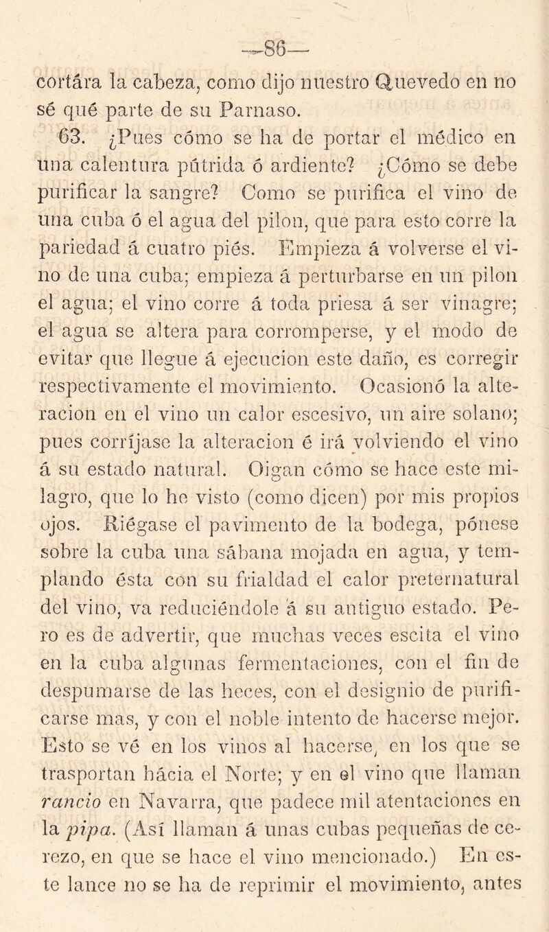 cortára la cabeza, como dijo nuestro Q^uevedo en no sé qué parte de su Parnaso. 63. ¿Pues cómo se ha de portar el médico en una calentura pútrida ó ardiente? ¿Cómo se debe purificar la sangre? Como se purifica el vino de una cuba ó el agua del pilón, que para esto corre la pariedad á cuatro piés. Empieza á vohmrse el vi- no de una cuba; empieza á perturbarse en un pilón el agua; el vino corre á toda priesa á ser vinagre; el agua se altera para corromperse, y el modo de evitar que llegue á ejecución este daño, es corregir respectivamente el movimiento. Ocasionó la alte- ración en el vino un calor escesivo, un aire solano; pues corríjase la alteración é irá volviendo el vino á su estado natura!. Oigan cómo se hace este mi- lagro, que lo he visto (como dicen) por mis propios ojos. Riégase el pavimento de la bodega, pénese sobre la cuba una sábana mojada en agua, y tem- plando ésta con su frialdad el calor preternatural del vino, va reduciéndole a su antiguo estado. Pe- ro es de advertir, que muchas veces escita el vino en la cuba algunas fermentaciones, con el fin de despumarse de las heces, con el designio de purifi- carse mas, y con el noble intento de hacerse mejor. Esto se vé en los vinos al hacerse^ en los que se trasportan hacia el Norte; y en el vino que llaman rancio en Navarra, que padece mil atentaciones en la 'pipa. (Así llaman á unas cubas pequeñas de ce- rezo, en que se hace el vino mencionado.) En es- te lance no se ha de reprimir el movimiento, antes