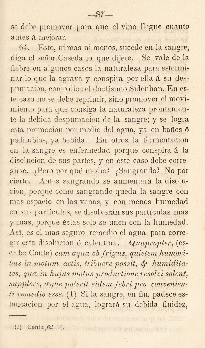 —87^ se debe promover para que el vino llegue cuanto antes á mejorar. 64. Esto, ni mas ni menos, sucede en la sangre, diga el señor Caseda lo que dijere. Se vale de la fiebre en aignnos casos la naturaleza para estermi- nar lo que la agrava y conspira por ella á su des- pumación, como dice el doctísimo Sidenhan. En es- te caso no se debe reprimir, sino promover el movi- miento para que consiga la naturaleza prontamen- te la debida despumación de la sangre; y se logra esta promoción por medio del agua, ya en baños ó pedilubios, ya bebida. En otros, la fermentación en la sangre es enfermedad porque conspira á la disolución de sus partes, y en este caso debe corre- girse. ¿Pero por qué medio? ¿Sangrando? No por cierto. Antes sangrando se aumentará la disolu- ción, porque como sangrando queda la sangre con mas espacio en las venas, y con menos humedad en sus partículas, se disolverán sus partículas mas y mas, porque éstas solo se unen con la humedad. Así, es el mas seguro remedio el agua para corre- gir esta disolución ó calentura. Q,tiaj)ropter^ (es- cribe Conte) cum cKpia ohfrigus, qíiiete?7i hiunori- bus in motinn aclis^ trihuere possit. humidita- tes^ qucc in hajus motus productione i'esolvi solent^ supplerc^ ccqne poterit eidein febiñ pro convenien- ti remedio esse. (1) Si la sangre, en fin, padece es- tancación por el agua, logrará su debida fiuidez. (l) Conté,/oZ. 1&,