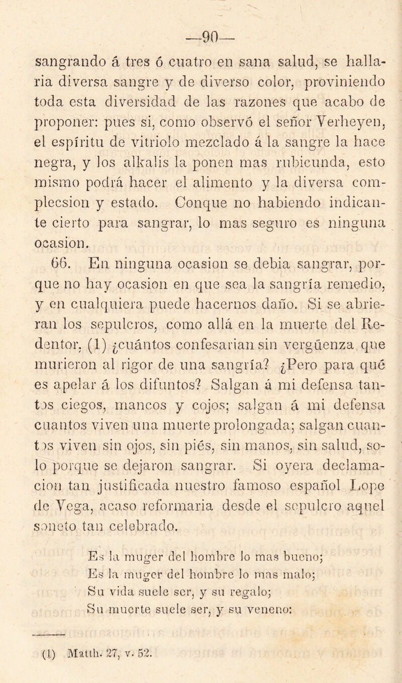 —90— sangrando á tres ó cuatro en sana salud, se halla- rla diversa sangre y de diverso color, proviniendo toda esta diversidad de las razones que acabo de proponer: pues si, como observó el señor Yerheyen, el espíritu de vitriolo mezclado á la sangre la hace negra, y los alkalis la ponen mas rubicunda, esto mismo podrá hacer el alimento y la diversa com- plecsion y estado. Conque no habiendo indican- te cierto para sangrar, lo mas seguro es ninguna Ocasión. 66. En ninguna ocasión se debia sangrar, por- que no hay ocasión en que sea la sangría remedio, y en cualquiera puede hacernos daño. Si se abrie- ran los sepulcros, como allá en la muerte del Re- dentor, (1) ¿cuántos confesarían sin vergüenza que murieron al rigor de una sangría? ¿Pero para qué es apelar á los difuntos? Salgan á mi defensa tan- tos ciegos, mancos y cojos; salgan á mi defensa cuantos viven una muerte prolongada; salgan cuan- tas viven sin ojos, sin pies, sin manos, sin salud, so- lo porque se dejaron sangrar. Si oyera declama- ción tan justificada nuestro famoso español Lope de Yoga, acaso reformarla desde el sepulcro aquel soneto tan celebrado. Es la miiger del hombre lo mas bueno; Es la mnv'er del hombre lo mas malo; Su vdda suele ser, y su regalo; Su muerte suele ser, y su veneno: