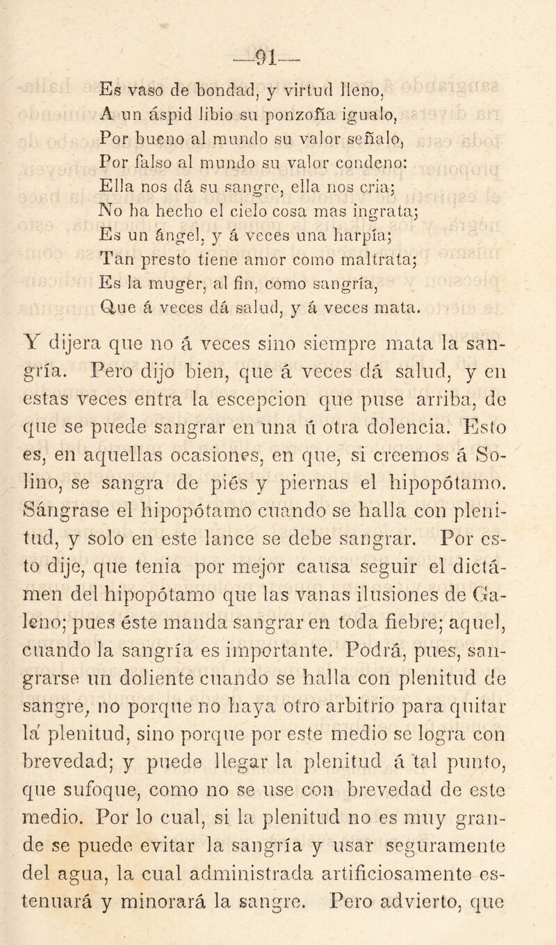 91— Es vaso de bondad, y virtud lleno, A un áspid libio su ponzoña igualo, Por bueno al mundo su valor señalo, Por falso al mundo su valor condeno: Ella nos dá su sangre, ella nos criaj No ha hecho el cielo cosa mas ingrata^ Es un ángel, y á veces una harpía; Tan presto tiene amor como maltraía; Es la muger, al fin, como sangría, Q,ue á veces dá salud, y á veces mata. Y dijera qne no á veces sino siempre mata la san- gría. Pero dijo bien, que á veces dá salud, y en estas veces entra la escepcion que puse arriba, de que se puede sangrar en una ú otra dolencia. Esto es, en aquellas ocasiones, en que, si creemos á So- lino, se sangra de pies y piernas el hipopótamo. Sángrase el hipopótamo cuando se halla con pleni- tud, y solo en este lance se debe sangrar. Por es- to dijo, que tenia por mejor causa seguir el dicta- men del hipopótamo que las vanas ilusiones de Ga- leno; pues éste manda sangrar en toda fiebre; aquel, cuando la sangría es importante. Podrá, pues, san- grarse un doliente cuando se halla con plenitud de sangre, no porque no haya otro arbitrio para quitar la plenitud, sino porque por este medio se logra con brevedad; y puede llegar la plenitud á tal punto, que sufoque, como no se use con brevedad de este medio. Por lo cual, si la plenitud no es muy gran- de se puede evitar la sangría y usar seguramente del agua, la cual administrada artificiosamente es- tenuará y minorará la sangre. Pero advierto, que