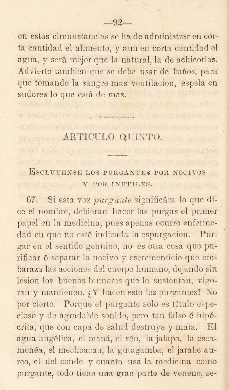 en estas circunstancias se ha de administrar en cor- ta cantidad el alimento, y ann en corta cantidad el agua, y será mejor que la natural, la de achicorias. Advierto también que se debe usar de baños, para que tomando la sangre mas ventilación, espela en sudores lo que está de mas. ARTÍCULO aUINTO. EsCLUYENSE los PURGxÍNTES por nocivos Y POR INUTILES. 67. Si esta voz purgante significara lo que di- ce el nombre, debieran hacer las purgas el primer papel en la medicina, pues apenas ocurre enferme- dad en que no esté indicada la espurgacion. Pur- gar en ol sentido genuino, no es otra cosa que pu- rificar ó separar lo nocivo y escrementicio c[ue em- baraza las acciones del cuerpo humano, dejando sin lesión los buenos humores que le sustentan, vigo- ran y mantienen. ¿Y hacen esto los purgantes? No por cierto. Porque el purgante solo es título espe- cioso y de agradable sonido, pero tan falso é hipó- crita, que con capa de salud destruye y mata. El agua angélica, el maná, el sén, la jalapa, la esca- monéa, el mechoacan, la gutagamba, el jarabe áu- reo, el del conde y cuanto usa la medicina como purgante, todo tiene una gran parte de veneno, se-