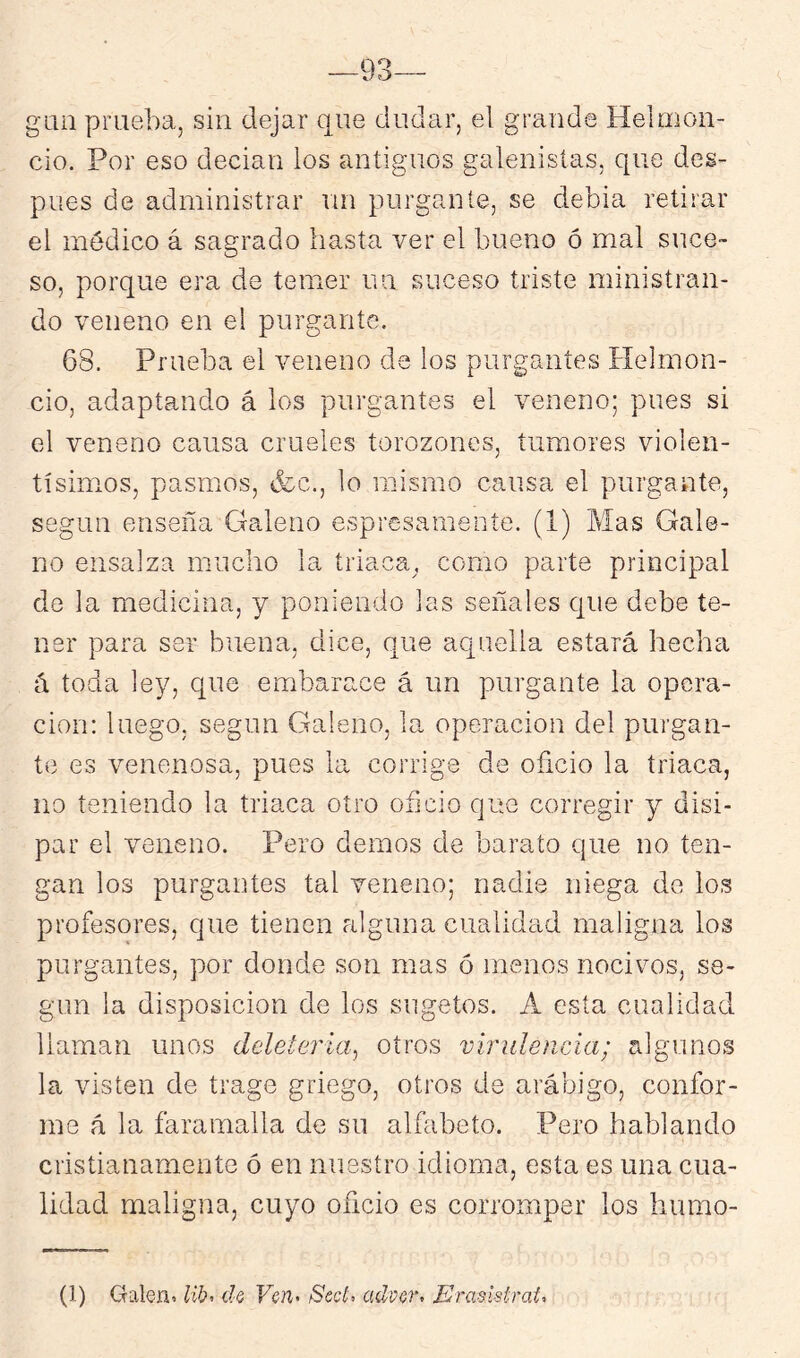 g'im prueba, sin dejar que dudar, el grande Helrnon- cio. Por eso decían los antiguos galenisías, que des- pués de administrar un purgante, se debía retirar el médico á sa2:rado hasta ver el bueno ó mal suce~ O so, porque era de temer un suceso triste ministran- do veneno en el purgante. 68. Prueba el veneno da los purgantes Helmon- cio, adaptando á los purgantes el veneno; pues si el veneno causa crueles torozones, tumores violen- tísimos, pasmos, &c., lo mismo causa el purgante, según enseña Galeno espresamente. (1) Mas Gale- no ensalza mucho la triaca, como parte principal de la medicina, y poniendo las señales que debe te- ner para ser buena, dice, que aquella estará hecha á toda ley, que embarace á un purgante la opera- ción: luego, según Galeno, la operación del purgan- te es venenosa, pues la corrige de oficio la triaca, no teniendo la triaca otro oficio que corregir y disi- par el veneno. Pero demos de barato que no ten- gan los purgantes tal veneno; nadie niega de ios profesores, que tienen alguna cualidad maligna los purgantes, por donde son mas ó menos nocivos, se- gún la disposición de los sugetos. A esta cualidad llaman unos deleteria^ otros virulencia; algunos la visten de trago griego, otros de arábigo, confor- me á la faramalla de su alfabeto. Pero hablando cristianamente ó en nuestro idioma, esta es una cua- lidad maligna, cuyo oficio es corromper los hiimo- (1) Galen^ Ub< d.Q Vcn> Sed, adver. Eraslstrat.