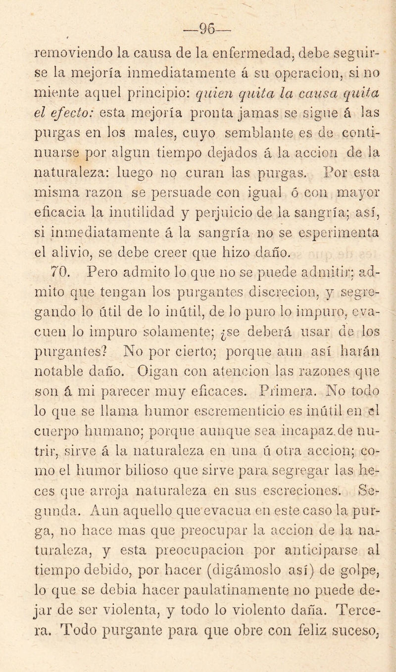 —96— t removiendo la causa de la enfermedad, debe seguir- se la mejoría inmediatamente á su operación, si no miente aquel principio: quien quita la causa quita el efecto: esta mejoría pronta jamas se sigue á las purgas en los males, cuyo semblante es de conti- nuarse por algún tiempo dejados á la acción de la naturaleza: luego no curan las purgas. Por esta misma razón se persuade con igual ó con mayor eficacia la inutilidad y perjuicio de la sangría; así, si inmediatamente á la sangría no se esperiinenta el alivio, se debe creer que hizo daño. 70. Pero admito lo que no se puede admitir; ad- mito que tengan los purgantes discreción, y segre- gando lo útil de lo inútil, de lo puro lo impuro, eva- cúen lo impuro solamente; ¿se deberá usar de los purgantes? No por cierto; porque aun así harán notable daño. Oigan con atención las razones que son á mi parecer muy eficaces. Primera. No todo lo que se llama humor escrerneníicio es inútil en el cuerpo humano; porque aunque sea incapaz.de nu- trir, sirve á la naturaleza en una ú otra acción; co- rno el humor bilioso que sirve para segregar las he- ces que arroja naturaleza en sus escreciones. Se- gunda. Aun aquello que evacúa en este caso la pur- ga, no hace mas que preocupar la acción de la na- turaleza, y esta preocupación por anticiparse al tiempo debido, por hacer (digámoslo así) do golpe, lo que se debia hacer paulatinamente no puede de- jar de ser violenta, y todo lo violento daña. Terce- ra. Todo purgante para que obre con feliz suceso,