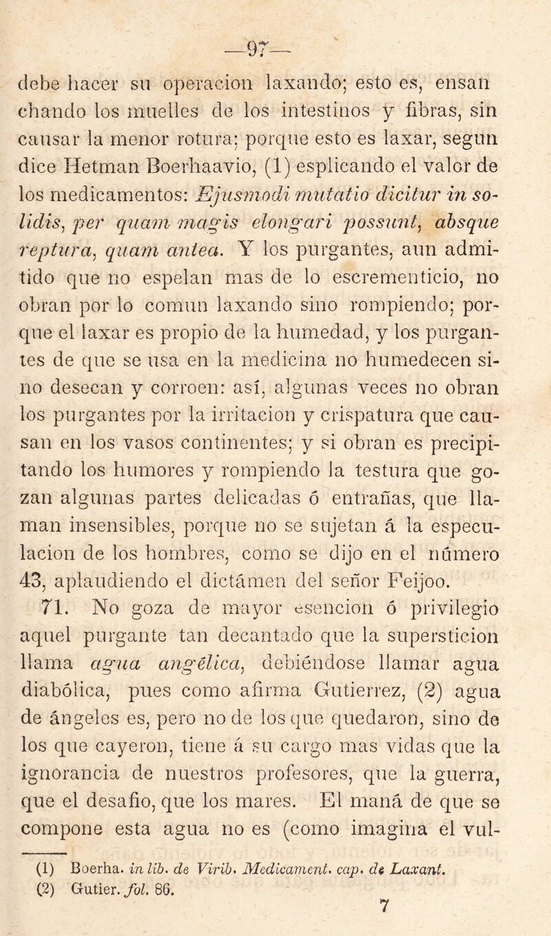 debe hacer sii operación laxando; esto es, ensan chanclo los muelles de los intestinos y fibras, sin cansar la menor rotura; porc{ne esto es laxar, según dice Hetmán Boerhaavio, (1) esplicando el valor de los medicamentos: Ejusmodi mutatio dícitur in so- lidis^ per quam magis elongari jjossunt, ahsque reptura^ quam antea. Y los purgantes, aun admi- tido que no espetan mas de lo escrementicio, no obran por lo común laxando sino ronjpiendo; por- que el laxar es propio de la humedad, y los purgan- tes de que se usa en la medicina no humedecen si- no desecan y corroen: así, algunas veces no obran los purgantes por la irritación y crispatura que cau- san en los vasos continentes; y si obran es precipi- tando los humores j rompiendo la testura que go- zan algunas partes delicadas ó entrañas, que lla- man insensibles, porque no se sujetan á la especu- lación de los hombres, como se dijo en el numero 43, aplaudiendo el dictamen del señor Feijoo. 71. No goza de mayor esencion ó privilegio aquel purgante tan decantado c{ue la superstición llama agua angélica., debiéndose llamar agua diabólica, pues como afirma Gutiérrez, (2) agua de ángeles es, pero no de los que quedaron, sino de los que cayeron, tiene á su cargo mas vidas que la ignorancia de nuestros profesores, que la guerra, que el desafio, que los mares. El maná de que se compone esta agua no es (como imagina el vul- (1) Boerha. inlih. de, Virih. Medicament. cap. di Laxant. (2) Gutier.86. 7