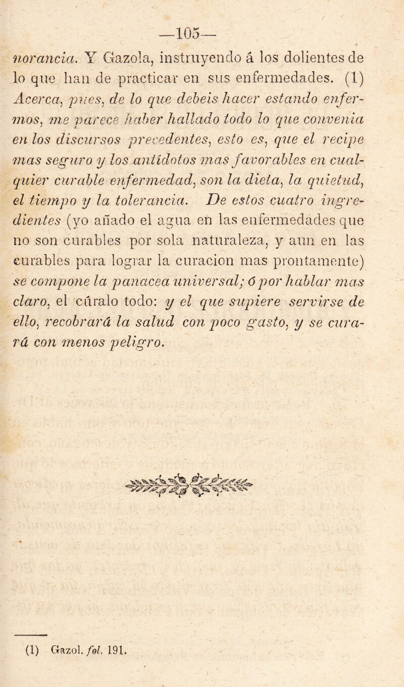 ñor anda. Y Gazola, instruyendo á los dolientes de lo que han de practicar en sus enfermedades. (1) Acerca^ pues, de lo que debeis hacer estando enfer- mos.^ me iJarece haber hallado todo lo que convenía en los discursos precedentes^ esto es, que el recipe mas seguro y los antídotos mas favorables en cual- quier curable enfermedad, son la dieta, la> quietud, el tiempo y la tolerancia. De estos cuatro ingre- dientes (yo añado el agua en las enfermedades que no son curables por sola naturaleza, y aun en las curables para logiar la curación mas prontamente) se compojie la panacea universal; Ó por hablar mas claro, el cúralo todo: y el que supiere servirse de ello, recobrará la salud con poco gasto, y se cura- rá con menos peligro.