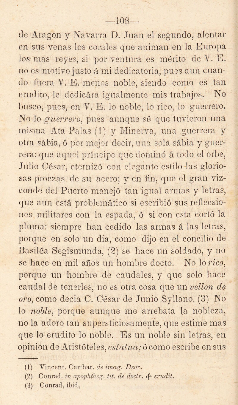 -ios- de Aragón y Navarra D. Juan el segundo, alentar en sus venas los corales que animan en la Europa los mas reyes, si por ventura es mérito de Y. E. no es motivo justo á mi dedicatoria, pues aun cuan- do fuera V. E. menos noble, siendo como es tan erudito, le dedicára igualmente mis trabajos. No busco, pues, en Y. E. lo noble, lo rico, lo guerrero. No lo guerrero^ pues aunque sé que tuvieron una misma Ata Palas (!) y Minerva, una guerrera y otra sábia, ó por mejor decir, una sola sabia y guer- rera: que aquel príncipe que dominó á todo el orbe, Julio César, eternizó con elegante estilo las glorio- sas proezas de su acero; y en fin, que el gran viz- conde del Puerto manejó tan igual armas y letras, que aun está problemático si escribió sus reflecsio- nes militares con la espada, ó si con esta cortó la pluma: siempre han cedido las armas á las letras, porque en solo un dia, como dijo en el concilio de Basiléa Segismunda, (2) se hace un soldado, y no se hace en mil años un hombre docto. No lonco, porque un hombre de caudales, y que solo hace caudal de tenerles, no es otra cosa que im vellón de oro^ como decia C. César de Junio Syllano. (3) No lo nohle^ porque aunque me arrebata la nobleza, no la adoro tan supersticiosamente, que estime mas que lo erudito lo noble. Es un noble sin letras, en opinión de Aristóteles, estatua; ó Q.omo escribe en sus (1) Vincent. Carthar. de imag. Dcor. (2) Conrad. in apophiheg. tit. de doctr. íf* erudit.