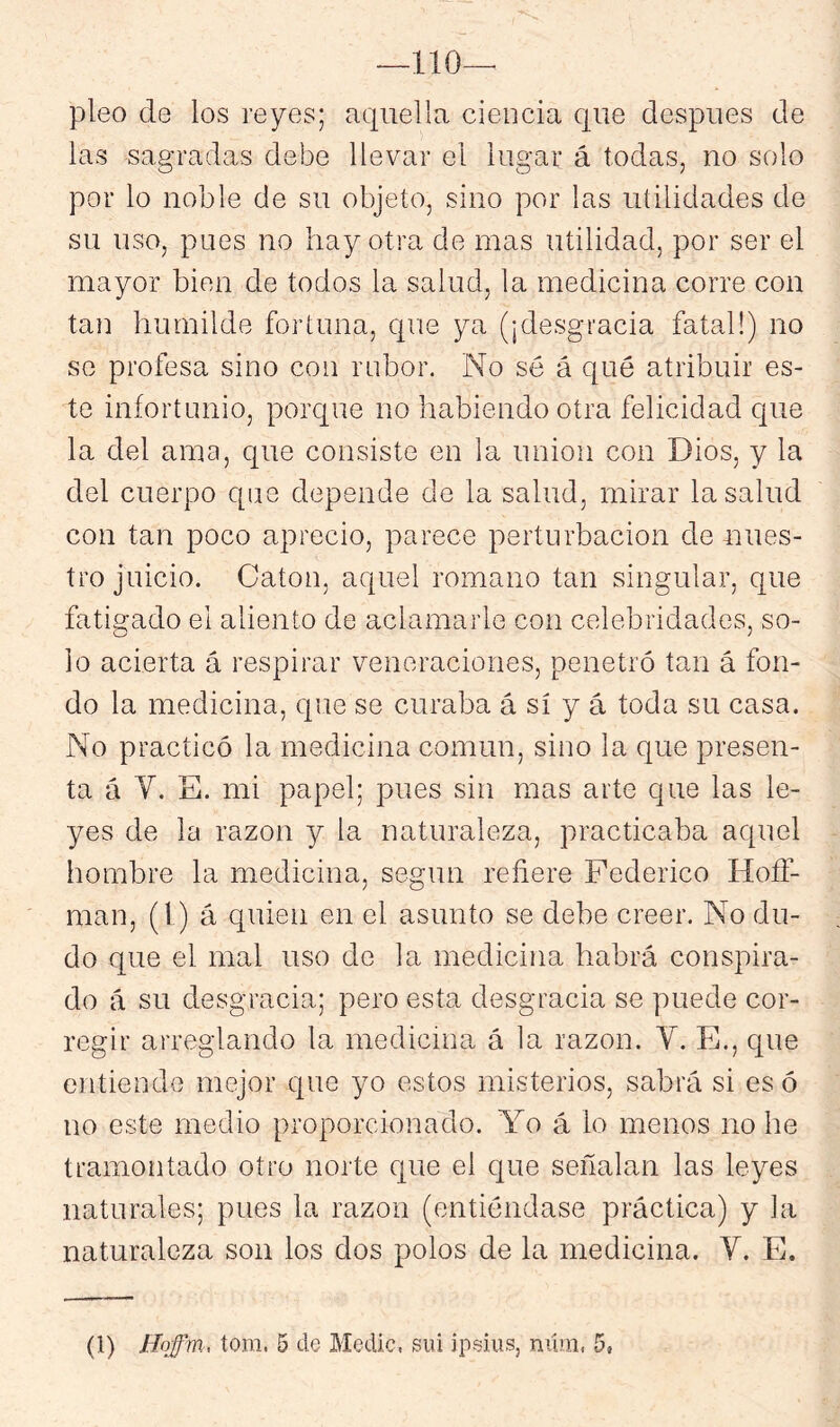 —110— pleo de los reyes; aquella ciencia que después de las sagradas debe llevar el lugar á todas, no solo por lo noble de su objeto, sino por las utilidades de su uso, pues no hay otra de mas utilidad, por ser el mayor bien de todos la salud, la medicina corre con tan humilde fortuna, que ya (¡desgracia fatal!) no se profesa sino con rubor. No sé á qué atribuir es- te infortunio, porque no habiendo otra felicidad que la del ama, que consiste en la unión con Dios, y la del cuerpo que depende de la salud, mirar la salud con tan poco aprecio, parece perturbación de nues- tro juicio. Catón, aquel romano tan singular, que fatigado el aliento de aclamarle con celebridades, so- lo acierta á respirar veneraciones, penetró tan á fon- do la medicina, que se curaba á sí y á toda su casa. No practicó la medicina común, sino la que presen- ta á V. E. mi papel; pues sin mas arte que las le- yes de la razón y la naturaleza, practicaba aquel hombre la medicina, según refiere Federico Hoíf- man, (1) á quien en el asunto se debe creer. No du- do que el mal uso de la medicina habrá conspira- do á su desgracia; pero esta desgracia se puede cor- regir arreglando la medicina á la razón. Y. E., que entiende mejor que yo estos misterios, sabrá si es ó no este medio proporcionado. Y^o á lo menos no he tramontado otro norte que el que señalan las leyes naturales; pues la razón (entiéndase práctica) y la naturaleza son los dos polos de la medicina. V. E.