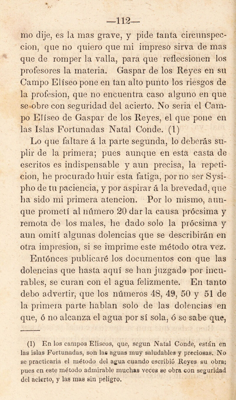 112— mo dije, es la mas grave, y pide tanta circunspec- ción, que no quiero que mi impreso sirva de mas que de romper la valla, para que reflecsionen ios profesores la materia. Gaspar de los Reyes en su Campo Elíseo pone en tan alto punto los riesgos de la profesión, que no encuentra caso alguno en que se obre con seguridad del acierto. No seria el Cam- po Elíseo de Gaspar de los Reyes, el que pone en las Islas Fortunadas Natal Conde. (1) Lo que faltare á la parte segunda, lo deberás su- plir de la primera; pues aunque en esta casta de escritos es indispensable y aun precisa, la repeti- ción, he procurado huir esta fatiga, por no ser Sysi- pho de tu paciencia, y por aspirar á la brevedad, que ha sido mi primera atención. Por lo mismo, aun- que prometí al número 20 dar la causa prócsima y remota de los males, he dado solo la prócsima y aun omití algunas dolencias que se describirán en otra impresión, si se imprime este método otra vez. Entonces publicaré los documentos con que las dolencias que hasta aquí se han juzgad© por incu- rables, se curan con el agua felizmente. En tanto debo advertir, que los números 48, 49, 50 y 51 de la primera parte hablan solo de las dolencias en que, ó no alcanza el agua por sí sola, ó se sabe que, (1) En los campos Elíseos, que, según Natal Conde, están en las islas Fortunadas, son las aguas muy saludables y preciosas. No se practicaria el método del agua cuando escribió Reyes su obra; pues en este método admirable muchas veces se obra con seguridad del acierto, y las mas sin peligro.