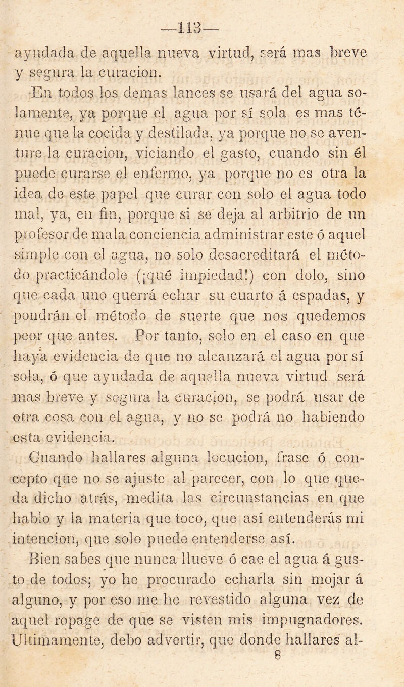 113 ayudada de aquella nueva virtud, será mas breve y segura la curación. En todos los demas lances se usará del agua so- lamente, ya porque el agua por sí sola es mas te- nue que la cocida y destilada, ya porque no se aven- ture la curación, viciando el gasto, cuando sin él puede curarse el enfermo, ya porque no es otra la idea de este papel que curar con solo el agua todo mal, ya, en fin, porque si se deja al arbitrio de un profesor de mala conciencia administrar este ó aquel simple con el agua, no solo desacreditará el méto- do practicándole (¡qué impiedad!) con dolo, sino que cada uno cjueiTá echar su cuarto á espadas, y pondrán el método de suerte que nos quedemos peor que antes. Por tanto, solo en el caso en que haya evidencia de que no alcanzará el agua por sí sola, ó que ayudada de aquella nueva virtud será mas breve y segura la curación, se podrá usar de otra cosa con el agua, y no se podrá no habiendo esta evidencia. Cuando hallares alguna locución, frase ó con- cepto que no se ajuste al parecer, con lo que que- da dicho atrás, medita las circunstancias en que hablo y la materia que toco, que así entenderás mi intención, que solo puede entenderse así. Bien sabes que nunca llueve ó cae el agua á gus- to de todos; yo he procurado echarla sin mojar á alguno, y por eso me he revestido alguna vez de aquel ropage de que se visten mis impugnadores. Ultimamente, debo advertir, que donde hallares ai-