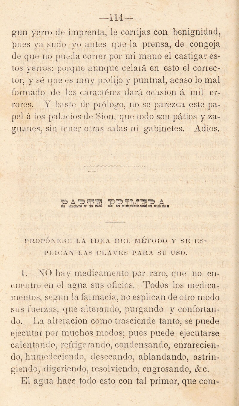 —114 gun yerro de imprenta, le corrijas con benignidad, pnes ya sndo yo antes que la prensa, de congoja de qne no pueda correr por mi mano el castigar es- tos ^mrros: porque aunque celará en esto el correc- tor, y sé que es muy prolijo y puntual, acaso lo mal formado de los caracteres dará ocasión á mil er- rores. Y baste de prólogo, no se parezca este pa- pel á los palacios de Sion, que todo son pátios y za- guanes, sin tener otras salas ni gabinetes. Adiós. PJIOPÓNESE LA IDEA DEL METODO Y SE E3- PLICAN LAS CLAVES PARA SU USO. f. NO Iray medicamento por raro, que no en- cuentre en el agua sus oficios. Todos los medica- mentos, según la farmacia, no esplican de otro modo sus fuerzas, que alterando, purgando y confortan- do. La alteración como trasciende tanto, se puede ejecutar por muchos modos; pues puede ejecutarse calentando, refilgoraudo, condensando, enrarecien- do, humedeciendo, desecando, ablandando, astrin- giendo^ digeriendo, resolviendo, engrosando, 6cc. El agua hace todo esto con tal primor, que com-