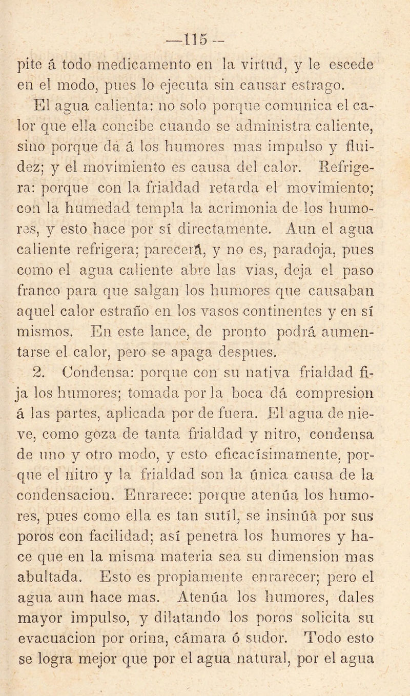 115- pite á todo medicamento en la virtud, y le escede en el modo, pues lo ejecuta sin causar estrago. El agua calienta: no solo porque comunica el ca- lor que ella concibe cuando se administra caliente, sino porque da á los humores mas impulso y flui- dez; y el movimiento es causa del calor. Refrige- ra: porque con la frialdad retarda el movimiento; con la humedad templa !a acrimonia de los humo- res, y esto hace por sí directamente. Aun el agua caliente refrigera; parecerá, y no es, paradoja, pues como el agua caliente abre las vias, deja el paso franco para que salgan los humores que causaban aquel calor estraño en los vasos contineirtes y en sí mismos. En este lance, de pronto podrá aumen- tarse el calor, pero se apaga después. 2. Condensa: porque con su nativa frialdad fi- ja los humores; tomada por la boca dá compresión á las partes, aplicada por de fuera. El agua de nie- ve, como goza de tanta frialdad y nitro, condensa de uno y otro modo, y esto eficacísirnameníe, por- que el nitro y la frialdad son la única causa de la condensación. Enrarece: porque atenúa los humo- res, pues como ella es tan sutil, se insinúa por sus poros con facilidad; así penetra los humores y ha- ce que en la misma materia sea su dimensión mas abultada. Esto es propiamente enrarecer; pero el agua aun hace mas. Atenúa los humores, dales mayor impulso, y dilatando los poros solicita su evacuación por orina, cámara ó sudor. Todo esto se logra mejor que por el agua natural, por el agua